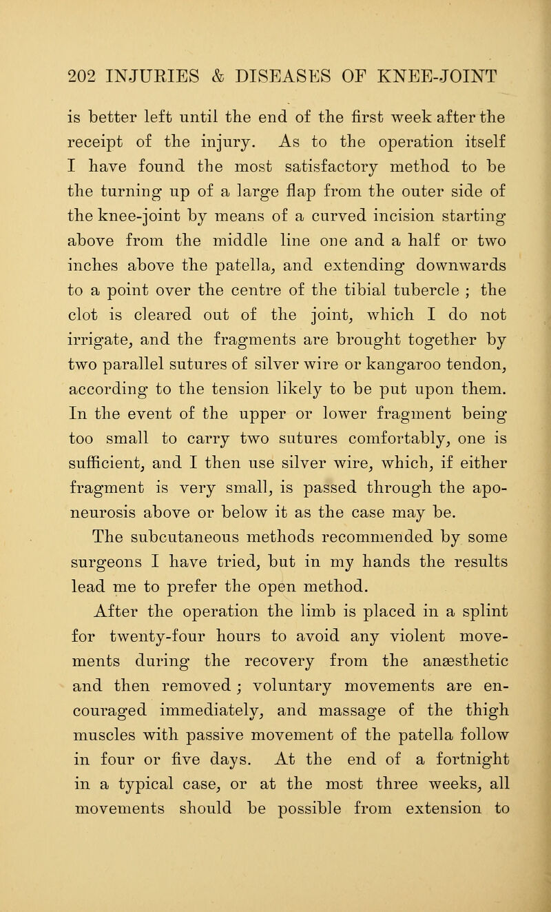 is better left until the end of the first week after the receipt of the injury. As to the operation itself I have found the most satisfactory method to be the turning up of a large flap from the outer side of the knee-joint by means of a curved incision starting above from the middle line one and a half or two inches above the patella^ and extending downwards to a point over the centre of the tibial tubercle ; the clot is cleared out of the joints which I do not irrigate^ and the fragments are brought together by two parallel sutures of silver wire or kangaroo tendon, according to the tension likely to be put upon them. In the event of the upper or lower fragment being too small to carry two sutures comfortably, one is sufficient, and I then use silver wire, which, if either fragment is very small, is passed through the apo- neurosis above or below it as the case may be. The subcutaneous methods recommended by some surgeons I have tried, but in my hands the results lead me to prefer the open method. After the operation the limb is placed in a splint for twenty-four hours to avoid any violent move- ments during the recovery from the ansesthetic and then removed; voluntary movements are en- couraged immediately, and massage of the thigh muscles with passive movement of the patella follow in four or five days. At the end of a fortnight in a typical case, or at the most three weeks, all movements should be possible from extension to