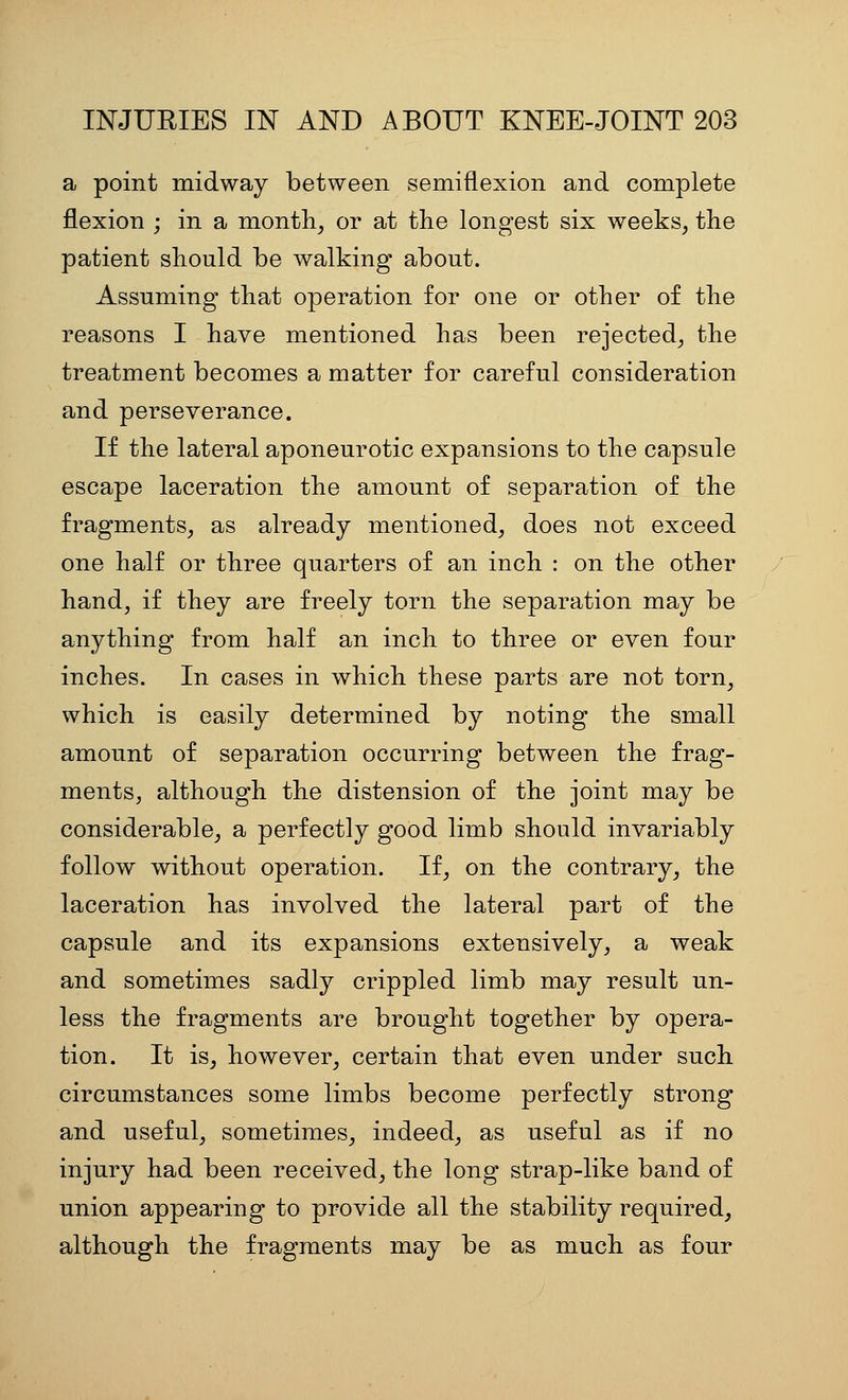 a point midway between semiflexion and complete flexion ; in a month^ or at the longest six weeks, the patient should be walking about. Assuming that operation for one or other of the reasons I have mentioned has been rejected, the treatment becomes a matter for careful consideration and perseverance. If the lateral aponeurotic expansions to the capsule escape laceration the amount of separation of the fragments, as already mentioned, does not exceed one half or three quarters of an inch : on the other hand, if they are freely torn the separation may be anything from half an inch to three or even four inches. In cases in which these parts are not torn, which is easily determined by noting the small amount of separation occurring between the frag- ments, although the distension of the joint may be considerable, a perfectly good limb should invariably follow without operation. If, on the contrary, the laceration has involved the lateral part of the capsule and its expansions extensively, a weak and sometimes sadly crippled limb may result un- less the fragments are brought together by opera- tion. It is, however, certain that even under such circumstances some limbs become perfectly strong and useful, sometimes, indeed, as useful as if no injury had been received, the long strap-like band of union appearing to provide all the stability required, although the fragments may be as much as four