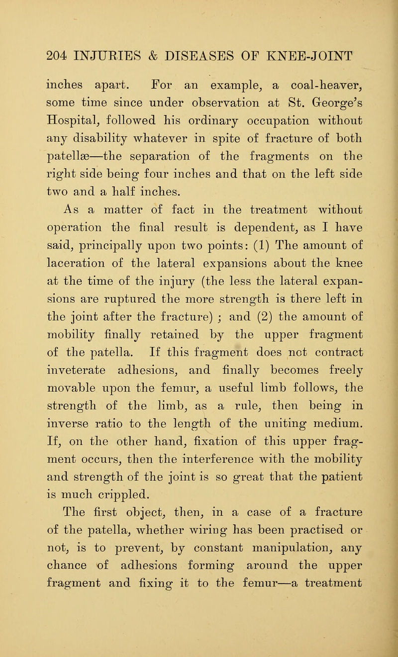 inches apart. For an example^ a coal-heaver, some time since under observation at St. G-eorge^s Hospital, followed his ordinary occupation without any disability whatever in spite of fracture of both patellae—the separation of the fragments on the right side being four inches and that on the left side two and a half inches. As a matter of fact in the treatment without operation the final result is dependent, as I have said, principally upon two points: (1) The amount of laceration of the lateral expansions about the knee at the time of the injury (the less the lateral expan- sions are ruptured the more strength is there left in the joint after the fracture) ; and (2) the amount of mobility finally retained by the upper fragment of the patella. If this fragment does not contract inveterate adhesions, and finally becomes freely movable upon the femur, a useful limb follows, the strength of the limb, as a rule, then being in inverse ratio to the length of the uniting medium. If, on the other hand, fixation of this upper frag- ment occurs, then the interference with the mobility and strength of the joint is so great that the patient is much crippled. The first object, then, in a case of a fracture of the patella, whether wiriog has been practised or not, is to prevent, by constant manipulation, any chance of adhesions forming around the upper fragment and fixing it to the femur—a treatment