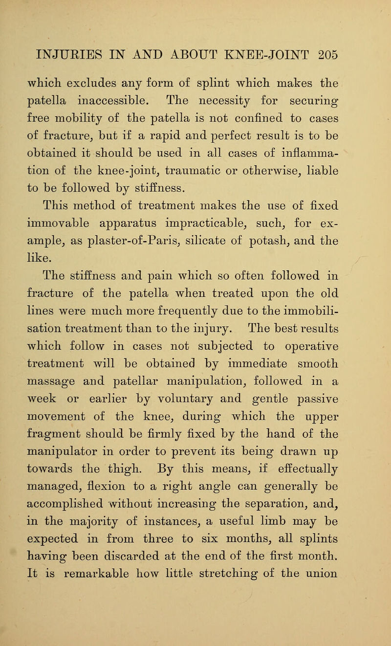 which excludes any form of splint which makes the patella inaccessible. The necessity for securing free mobility of the patella is not confined to cases of fracture^ but if a rapid and perfect result is to be obtained it should be used in all cases of inflamma- tion of the knee-joint^ traumatic or otherwise^ liable to be followed by stiffness. This method of treatment makes the use of fixed immovable apparatus impracticable^ such^ for ex- ample_, as plaster-of-Paris^ silicate of potash^ and the like. The stiffness and pain which so often followed in fracture of the patella when treated upon the old lines were much more frequently due to the immobili- sation treatment than to the injury. The best results which follow in cases not subjected to operative treatment will be obtained by immediate smooth massage and patellar manipulation^ followed in a week or earlier by voluntary and gentle passive movement of the knee, during which the upper fragment should be firmly fixed by the hand of the manipulator in order to prevent its being drawn up towards the thigh. By this means_, if effectually managed, flexion to a right angle can generally be accomplished without increasing the separation, and, in the majority of instances, a useful limb may be expected in from three to six months, all splints having been discarded at the end of the first month. It is remarkable how little stretching of the union