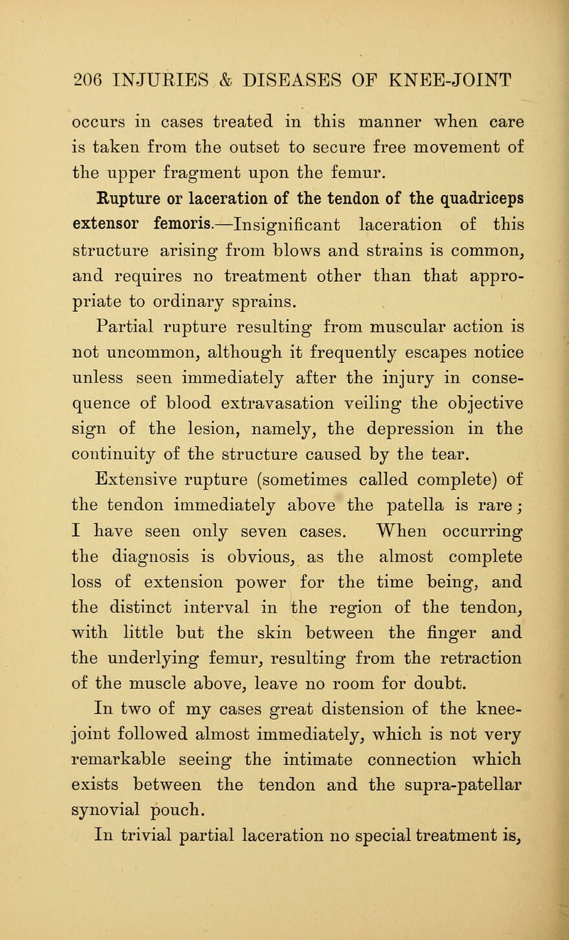 occurs in cases treated in this manner when care is taken from the outset to secure free movement of the upper fragment upon the femur. Rupture or laceration of the tendon of the quadriceps extensor femoris.—Insignificant laceration of this structure arising from blows and strains is common^ and requires no treatment other than that appro- priate to ordinary sprains. Partial rupture resulting from muscular action is not uncommon, although it frequently escapes notice unless seen immediately after the injury in conse- quence of blood extravasation veiling the objective sign of the lesion, namely, the depression in the continuity of the structure caused by the tear. Extensive rupture (sometimes called complete) of the tendon immediately above the patella is rare; I have seen only seven cases. When occurring the diagnosis is obvious, as the almost complete loss of extension power for the time being, and the distinct interval in the region of the tendon, with little but the skin between the finger and the underlying femur, resulting from the retraction of the muscle above, leave no room for doubt. In two of my cases great distension of the knee- joint followed almost immediately, which is not very remarkable seeing the intimate connection which exists between the tendon and the supra-patellar synovial pouch. In trivial partial laceration no special treatment is.