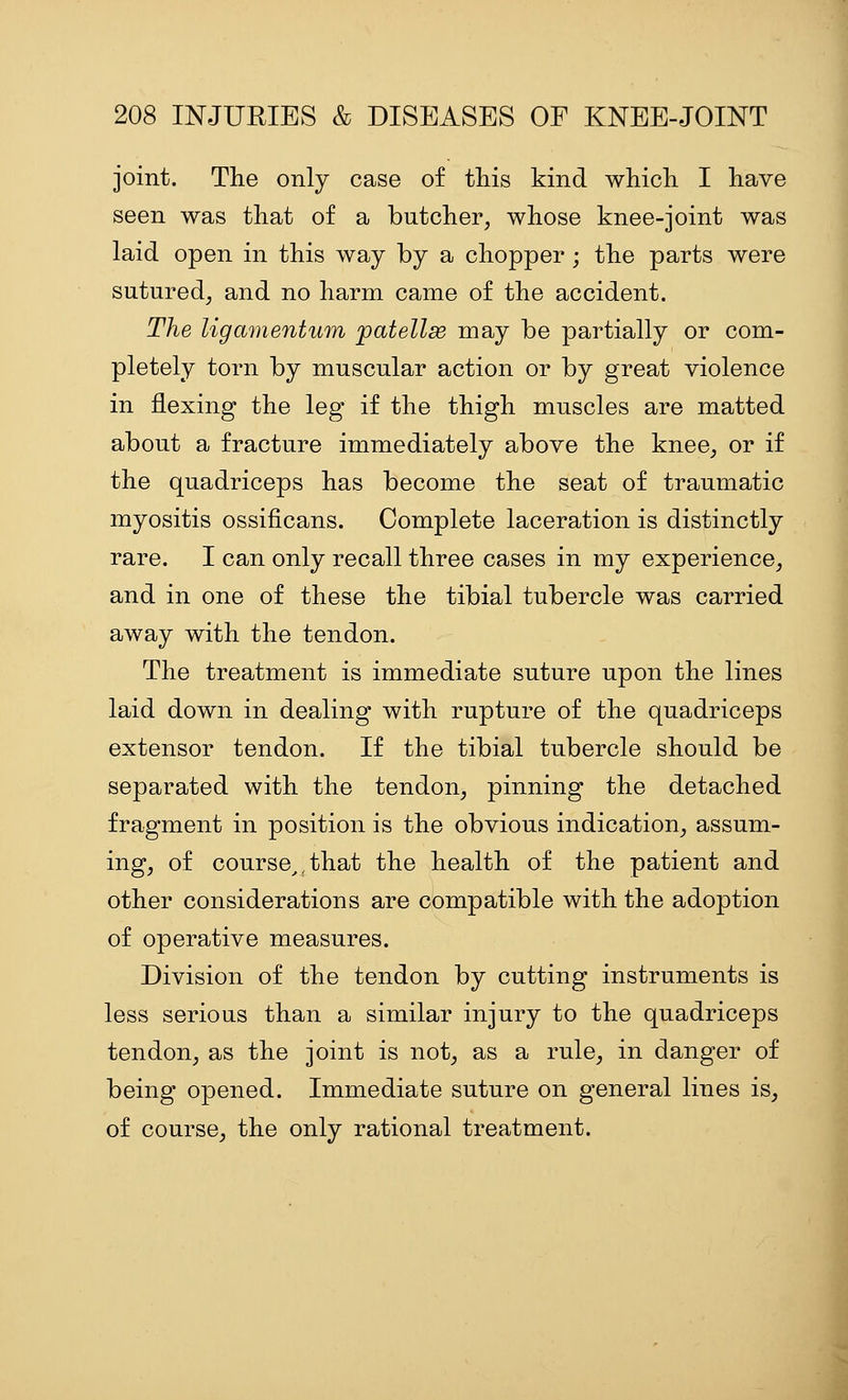 joint. The only case of this kind which I have seen was that of a butcher, whose knee-joint was laid open in this way by a chopper ; the parts were sutured, and no harm came of the accident. The ligamentum jpatellse may be partially or com- pletely torn by muscular action or by great violence in flexing the leg if the thigh muscles are matted about a fracture immediately above the knee, or if the quadriceps has become the seat of traumatic myositis ossificans. Complete laceration is distinctly rare. I can only recall three cases in my experience, and in one of these the tibial tubercle was carried away with the tendon. The treatment is immediate suture upon the lines laid down in dealing with rupture of the quadriceps extensor tendon. If the tibial tubercle should be separated with the tendon, pinning the detached fragment in position is the obvious indication, assum- ing, of course^,that the health of the patient and other considerations are compatible with the adoption of operative measures. Division of the tendon by cutting instruments is less serious than a similar injury to the quadriceps tendon, as the joint is not, as a rule, in danger of being opened. Immediate suture on general lines is_, of course, the only rational treatment.