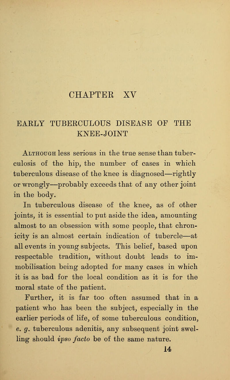CHAPTEE XV EARLY TUBERCULOUS DISEASE OF THE KNEE-JOINT Although less serious in the true sense than tuber- culosis of the hip, the number of cases in which tuberculous disease of the knee is diagnosed—rightly or wrongly—probably exceeds that of any other joint in the body. In tuberculous disease of the knee^ as of other joints^ it is essential to put aside the idea, amounting almost to an obsession with some people, that chron- icity is an almost certain indication of tubercle—at all events in young subjects. This belief, based upon respectable tradition, without doubt leads to im- mobilisation being adopted for many cases in which it is as bad for the local condition as it is for the moral state of the patient. Further, it is far too often assumed that in a patient who has been the subject, especially in the earlier periods of life, of some tuberculous condition, e. g. tuberculous adenitis, any subsequent joint swel- ling should ipso facto be of the same nature. 14
