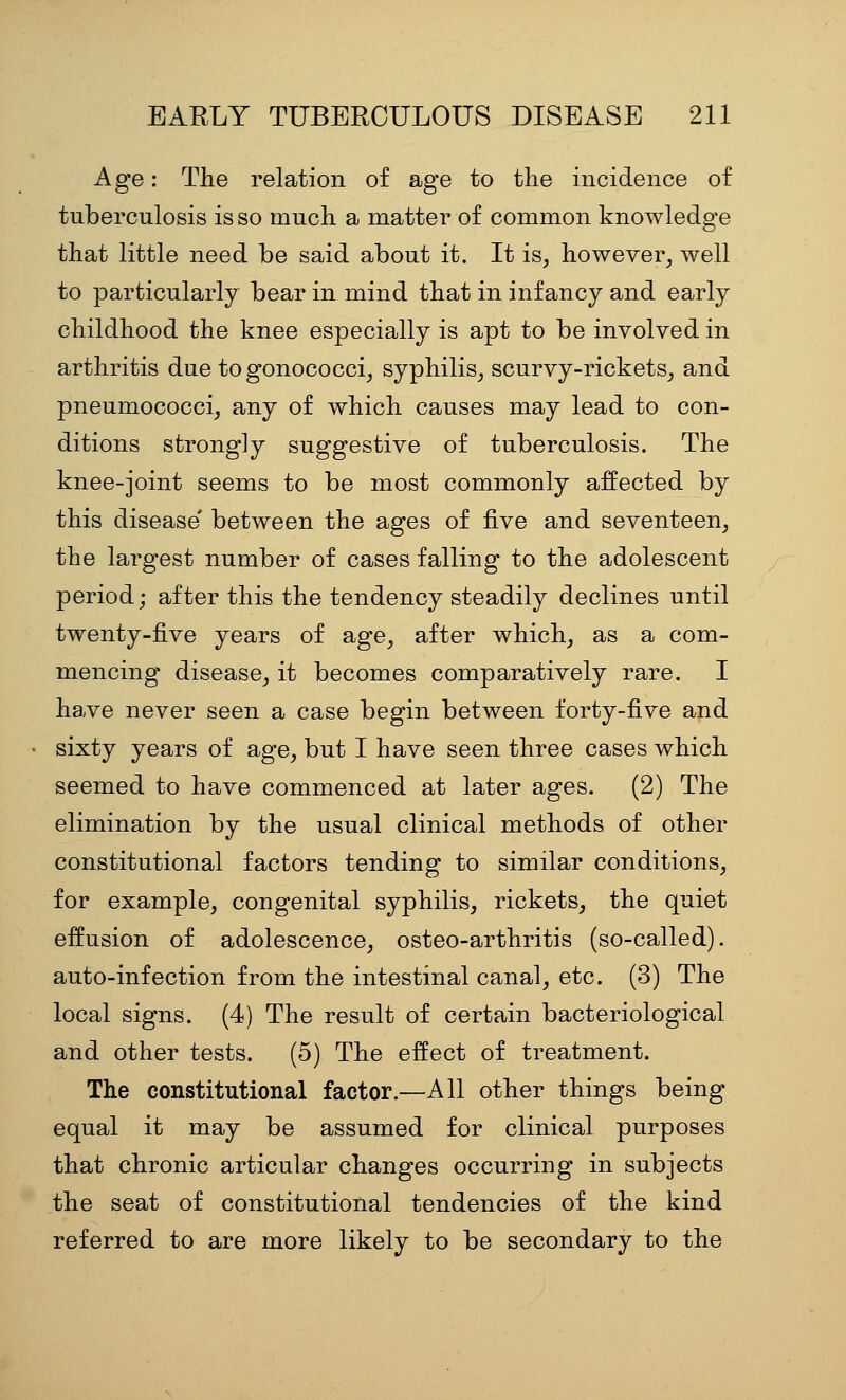 Age: The relation of age to the incidence of tuberculosis is so much a matter of common knowledge that little need be said about it. It is, however, well to particularly bear in mind that in infancy and early childhood the knee especially is apt to be involved in arthritis due togonococci, syphilis, scurvy-rickets, and pneumococci, any of which causes may lead to con- ditions strongly suggestive of tuberculosis. The knee-joint seems to be most commonly affected by this disease' between the ages of five and seventeen, the largest number of cases falling to the adolescent period; after this the tendency steadily declines until twenty-five years of age, after which, as a com- mencing disease, it becomes comparatively rare. I have never seen a case begin between forty-five and sixty years of age, but I have seen three cases which seemed to have commenced at later ages. (2) The elimination by the usual clinical methods of other constitutional factors tending to similar conditions, for example, congenital syphilis, rickets, the quiet eifusion of adolescence, osteo-arthritis (so-called), auto-infection from the intestinal canal, etc. (3) The local signs. (4) The result of certain bacteriological and other tests. (5) The effect of treatment. The constitutional factor.—All other things being equal it may be assumed for clinical purposes that chronic articular changes occurring in subjects the seat of constitutional tendencies of the kind referred to are more likely to be secondary to the