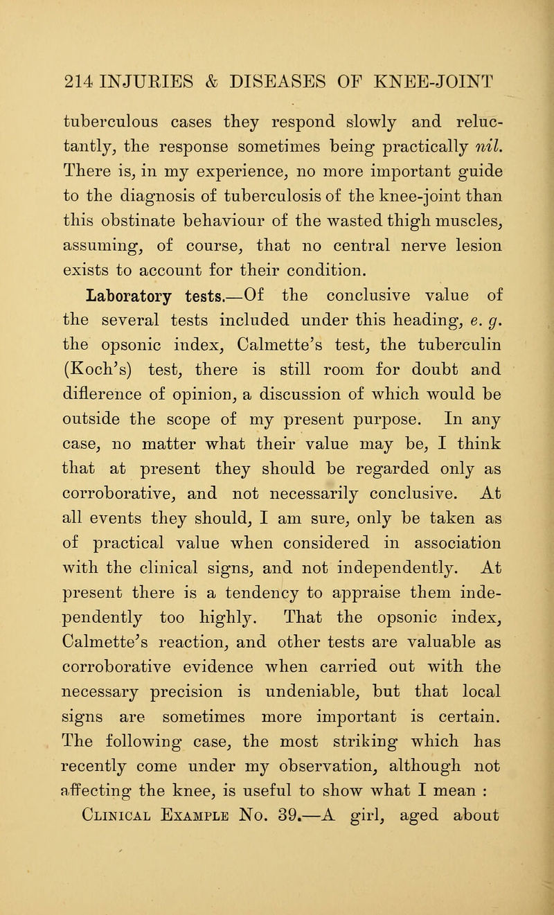 tuberculous cases they respond slowly and reluc- tantly, the response sometimes being practically nil. There is, in my experience, no more important guide to the diagnosis of tuberculosis of the knee-joint than this obstinate behaviour of the wasted thigh muscles, assuming, of course, that no central nerve lesion exists to account for their condition. Laboratory tests.—Of the conclusive value of the several tests included under this heading, e. g. the opsonic index, Calmette's test, the tuberculin (Koch's) test, there is still room for doubt and diflerence of opinion, a discussion of which would be outside the scope of my present purpose. In any case, no matter what their value may be, I think that at present they should be regarded only as corroborative, and not necessarily conclusive. At all events they should, I am sure, only be taken as of practical value when considered in association with the clinical signs, and not independently. At present there is a tendency to appraise them inde- pendently too highly. That the opsonic index, Calmette^s reaction, and other tests are valuable as corroborative evidence when carried out with the necessary precision is undeniable, but that local signs are sometimes more important is certain. The following case, the most striking which has recently come under m}^ observation, although not affecting the knee, is useful to show what I mean : Clinical Example No. 39.—A girl, aged about