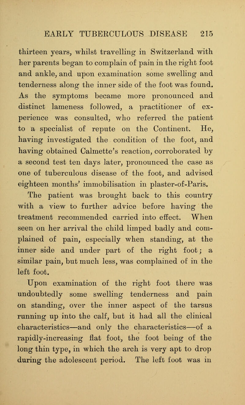thirteen years^ whilst travelling in Switzerland with her parents began to complain of pain in the right foot and ankle^ and upon examination some swelling and tenderness along the inner side of the foot was found. As the symptoms became more pronounced and distinct lameness followed, a practitioner of ex- perience was consulted, who referred the patient to a specialist of repute on the Continent. He, having investigated the condition of the foot, and having obtained Calmette^s reaction, corroborated by a second test ten days later, pronounced the case as one of tuberculous disease of the foot, and advised eighteen months^ immobilisation in plaster-of-Paris. The patient was brought back to this country with a view to further advice before having the treatment recommended carried into effect. When seen on her arrival the child limped badly and com- plained of pain, especially when standing, at the inner side and under part of the right foot; a similar pain, but much less, was complained of in the left foot. Upon examination of the right foot there was undoubtedly some swelling tenderness and pain on standing, over the inner aspect of the tarsus running up into the calf, but it had all the clinical characteristics—and only the characteristics—of a rapidly-increasing flat foot, the foot being of the long thin type, in which the arch is very apt to drop during the adolescent period. The left foot was in