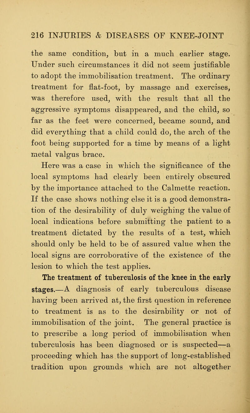 the same condition, but in a much earlier stage. Under such circumstances it did not seem justifiable to adopt the immobilisation treatment. The ordinary treatment for flat-foot, by massage and exercises, was therefore used, with the result that all the aggressive symptoms disappeared, and the child, so far as the feet were concerned, became sound, and did everything that a child could do, the arch of the foot being supported for a time by means of a light metal valgus brace. Here was a case in which the significance of the local symptoms had clearly been entirely obscured by the importance attached to the Calmette reaction. If the case shows nothing else it is a good demonstra- tion of the desirability of duly weighing the value of local indications before submitting the patient to a treatment dictated by the results of a test, which should only be held to be of assured value when the local signs are corroborative of the existence of the lesion to which the test applies. The treatment of tuberculosis of the knee in the early- stages.—A diagnosis of early tuberculous disease having been arrived at, the first question in reference to treatment is as to the desirability or not of immobilisation of the joint. The general practice is to prescribe a long period of immobilisation when tuberculosis has been diagnosed or is suspected—a proceeding which has the support of long-established tradition upon grounds which are not altogether