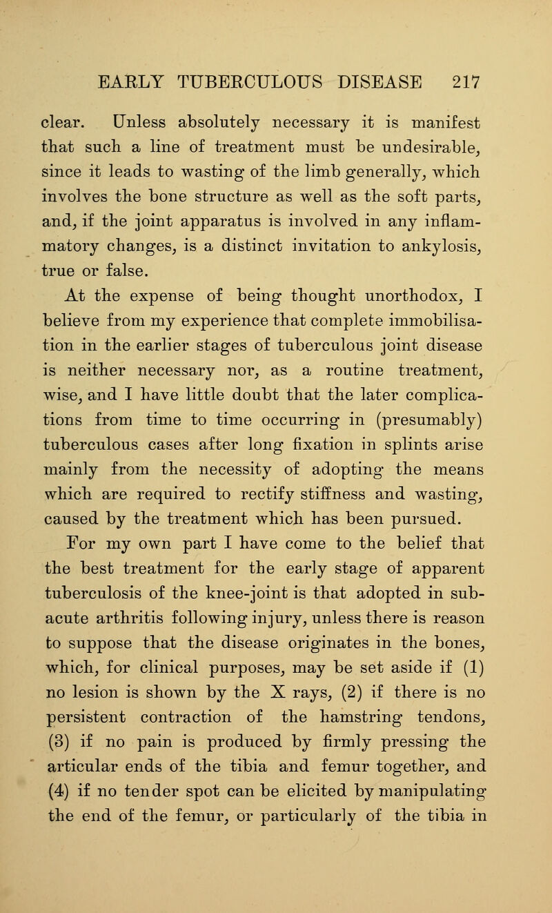 clear. Unless absolutely necessary it is manifest that such a line of treatment must be undesirable, since it leads to wasting of the limb generally, which involves the bone structure as well as the soft parts, and, if the joint apparatus is involved in any inflam- matory changes, is a distinct invitation to ankylosis, true or false. At the expense of being thought unorthodox, I believe from my experience that complete immobilisa- tion in the earlier stages of tuberculous joint disease is neither necessary nor, as a routine treatment, wise, and I have little doubt that the later complica- tions from time to time occurring in (presumably) tuberculous cases after long fixation in splints arise mainly from the necessity of adopting- the means which are required to rectify stiffness and wasting, caused by the treatment which has been pursued. For my own part I have come to the belief that the best treatment for the early stage of apparent tuberculosis of the knee-joint is that adopted in sub- acute arthritis following injury, unless there is reason to suppose that the disease originates in the bones, which, for clinical purposes, may be set aside if (1) no lesion is shown by the X rays, (2) if there is no persistent contraction of the hamstring tendons, (3) if no pain is produced by firmly pressing the articular ends of the tibia and femur together, and (4) if no tender spot can be elicited by manipulating the end of the femur, or particularly of the tibia in