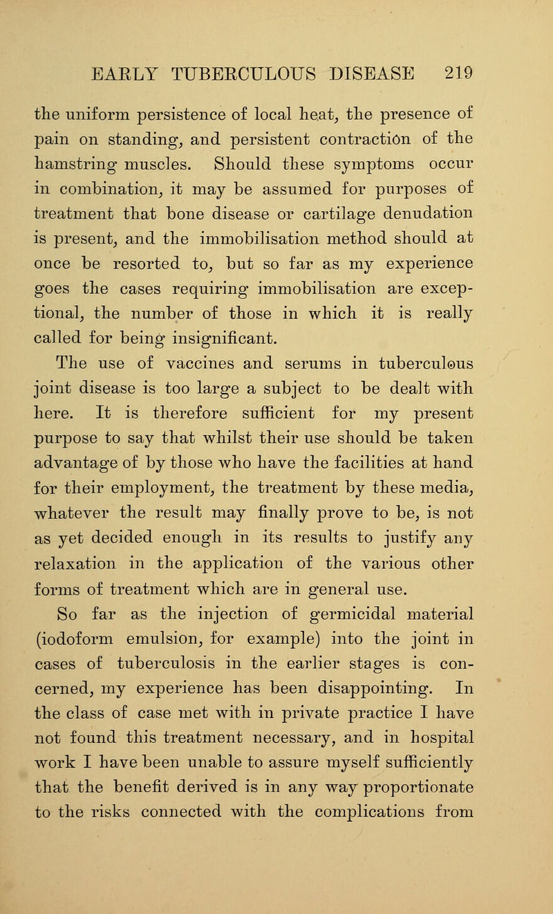 the uniform persistence of local lie.at, the presence of pain on standing, and persistent contraction of the hamstring muscles. Should these symptoms occur in combination, it may be assumed for purposes of treatment that bone disease or cartilage denudation is present, and the immobilisation method should at once be resorted to, but so far as my experience goes the cases requiring immobilisation are excep- tional, the number of those in which it is really called for being insignificant. The use of vaccines and serums in tuberculous joint disease is too large a subject to be dealt with here. It is therefore sufficient for my present purpose to say that whilst their use should be taken advantage of by those who have the facilities at hand for their employment, the treatment by these media, whatever the result may finally prove to be, is not as yet decided enough in its results to justify any relaxation in the application of the various other forms of treatment which are in general use. So far as the injection of germicidal material (iodoform emulsion, for example) into the joint in cases of tuberculosis in the earlier stages is con- cerned, my experience has been disappointing. In the class of case met with in private practice I have not found this treatment necessary, and in hospital work I have been unable to assure myself sufficiently that the benefit derived is in any way proportionate to the risks connected with the complications from