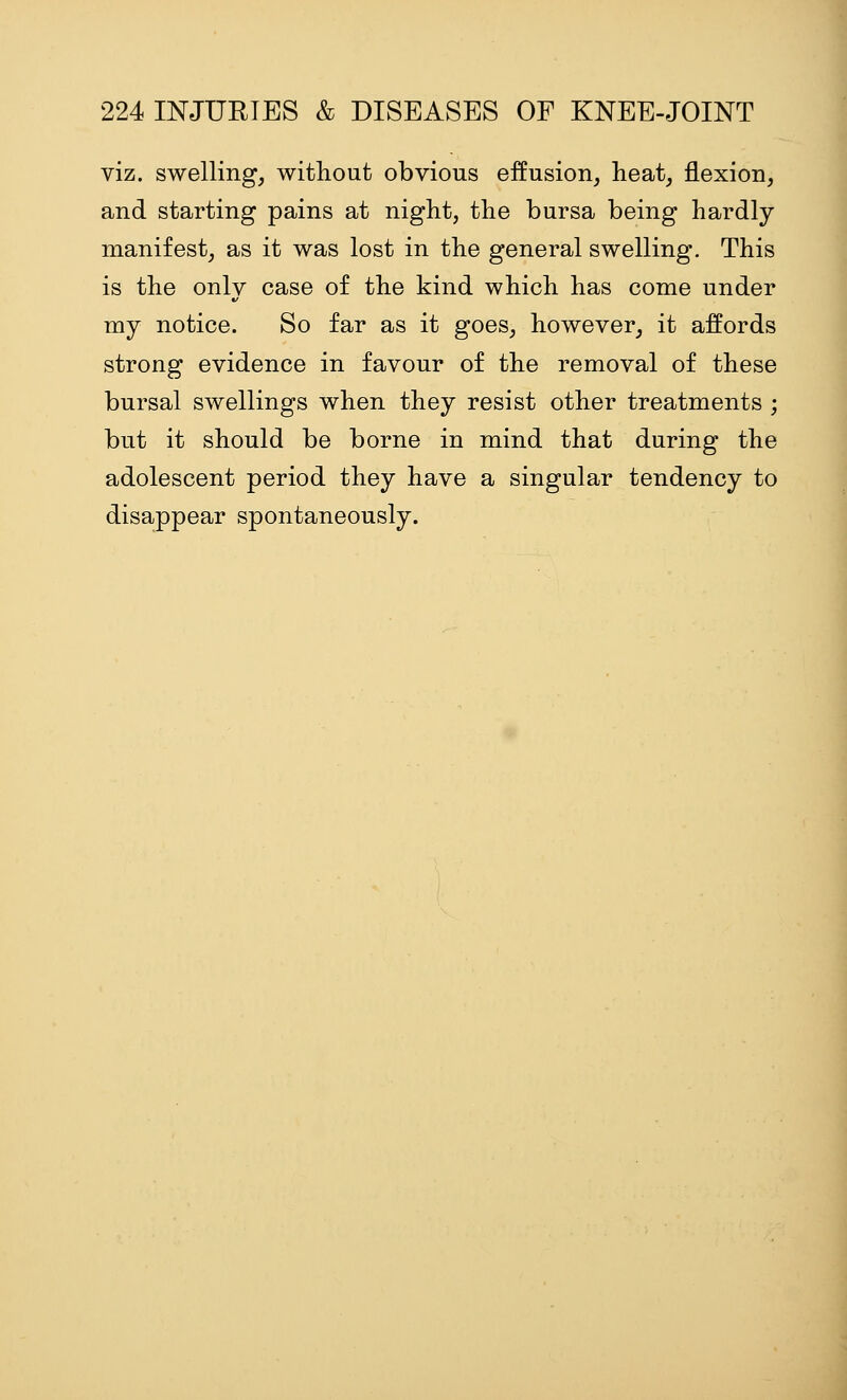 viz. swelling, without obvious effusion, heat, flexion, and starting pains at night, the bursa being hardly manifest, as it was lost in the general swelling. This is the only case of the kind which has come under my notice. So far as it goes, however, it affords strong evidence in favour of the removal of these bursal swellings when they resist other treatments ; but it should be borne in mind that during the adolescent period they have a singular tendency to disappear spontaneously.