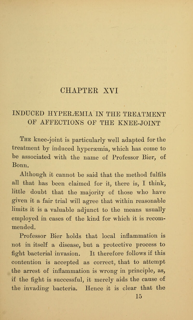 CHAPTER XVI INDUCED HYPEREMIA IJST THE TREATMENT OF AFFECTIONS OF THE KNEE-JOINT The knee-joint is particularly well adapted for the treatment by induced liypergemia,, which has come to be associated with the name of Professor Bier^ of Bonn. Although it cannot be said that the method fulfils all that has been claimed for it^ there is_, I think^ little doubt that the majority of those who have given it a fair trial will agree that within reasonable limits it is a valuable adjunct to the means usually employed in cases of the kind for which it is recom- mended. Professor Bier holds that local inflammation is not in itself a disease^ but a protective process to fight bacterial invasion. It therefore follows if this contention is accepted as correct_, that to attempt the arrest of inflammation is wrong in principle, as_, if the fight is successful, it merely aids the cause of the invading bacteria. Hence it is clear that the 15
