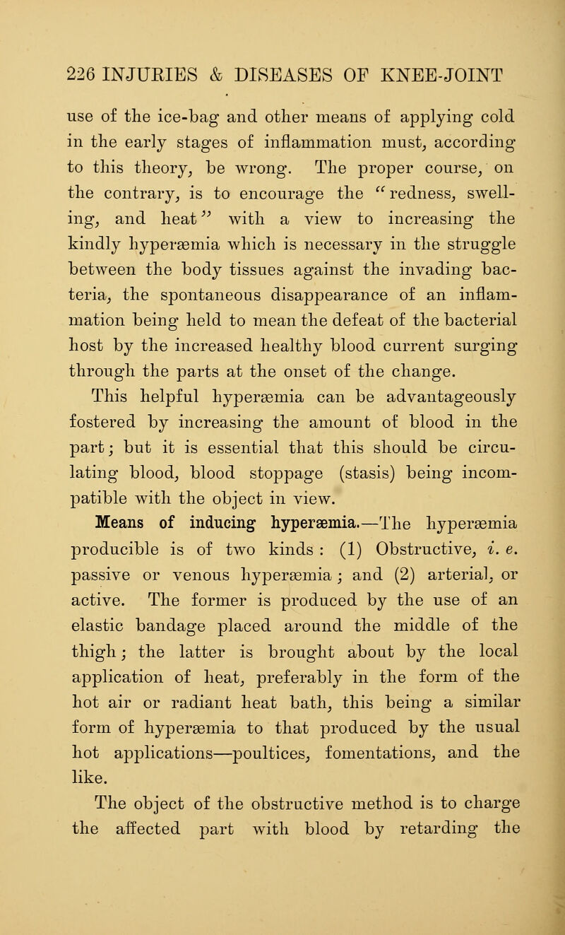 use of the ice-bag and other means of applying cold in the early stages of inflammation must; according to this theory, be wrong. The proper course, on the contrary, is to encourage the  redness, swell- ing, and heat '^ with a view to increasing the kindly hypersemia which is necessary in the struggle between the body tissues against the invading bac- teria, the spontaneous disappearance of an inflam- mation being held to mean the defeat of the bacterial host by the increased healthy blood current surging through the parts at the onset of the change. This helpful hyperemia can be advantageously fostered by increasing the amount of blood in the part; but it is essential that this should be circu- lating blood, blood stoppage (stasis) being incom- patible with the object in view. Means of inducing hypersemia.—The hypersemia producible is of two kinds : (1) Obstructive, i. e. passive or venous hypersemia; and (2) arterial, or active. The former is produced by the use of an elastic bandage placed around the middle of the thigh; the latter is brought about by the local application of heat, preferably in the form of the hot air or radiant heat bath, this being a similar form of hyperemia to that produced by the usual hot applications—poultices, fomentations, and the like. The object of the obstructive method is to charge the affected part with blood by retarding the