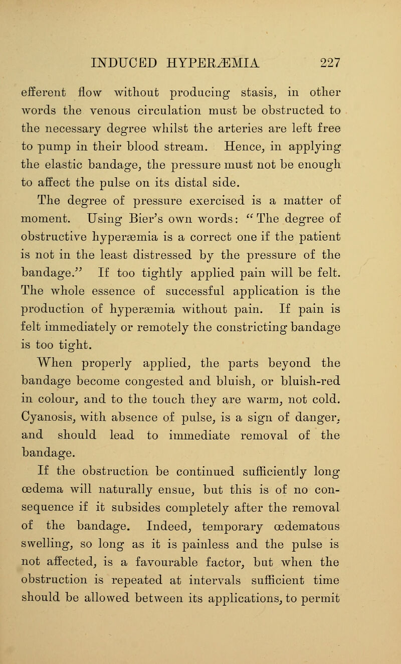 efferent flow without producing stasis, in other words the venous circulation must be obstructed to the necessary degree whilst the arteries are left free to pump in their blood stream. Hence^ in applying the elastic bandage_, the pressure must not be enough to affect the pulse on its distal side. The degree of pressure exercised is a matter of moment. Using Bier's own words:  The degree of obstructive hypersemia is a correct one if the patient is not in the least distressed by the pressure of the bandage.^^ If too tightly applied pain will be felt. The whole essence of successful application is the production of hyperemia without pain. If pain is felt immediately or remotely the constricting bandage is too tight. When properly applied_, the parts beyond the bandage become congested and bluish^ or bluish-red in colour_, and to the touch they are warm, not cold. Cyanosis, with absence of pulse, is a sign of danger, and should lead to immediate removal of the bandage. If the obstruction be continued sufficiently long oedema will naturally ensue, but this is of no con- sequence if it subsides completely after the removal of the bandage. Indeed, temporary oedematous swelling, so long as it is painless and the pulse is not affected, is a favourable factor, but when the obstruction is repeated at intervals sufficient time should be allowed between its applications, to permit