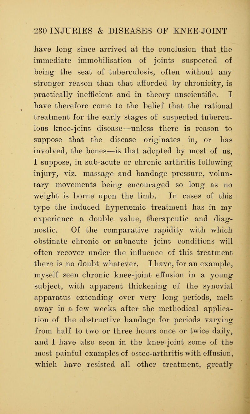 have long since arrived at the conclusion that the immediate immobilisation of joints suspected of being the seat of tuberculosis, often without an}^ stronger reason than that afforded by chronicity, is practically inefficient and in theory unscientific. I have therefore come to the belief that the rational treatment for the early stages of suspected tubercu- lous knee-joint disease—unless there is reason to suppose that the disease originates in, or has involved, the bones—is that adopted by most of us, I suppose, in sub-acute or chronic arthritis following injury, viz. massage and bandage pressure, volun- tary movements being encouraged so long as no weight is borne upon the limb. In cases of this type the induced hypersemic treatment has in my experience a double value, therapeutic and diag- nostic. Of the comparative rapidity with which obstinate chronic or subacute joint conditions will often recover under the influence of this treatment there is no doubt whatever. I have, for an example, myself seen chronic knee-joint effusion in a young subject, with apparent thickening of the synovial apparatus extending over very long periods, melt away in a few weeks after the methodical applica- tion of the obstructive bandage for periods varying from half to two or three hours once or twice daily, and I have also seen in the knee-joint some of the most painful examples of osteo-arthritis with effusion, which have resisted all other treatment, greatly