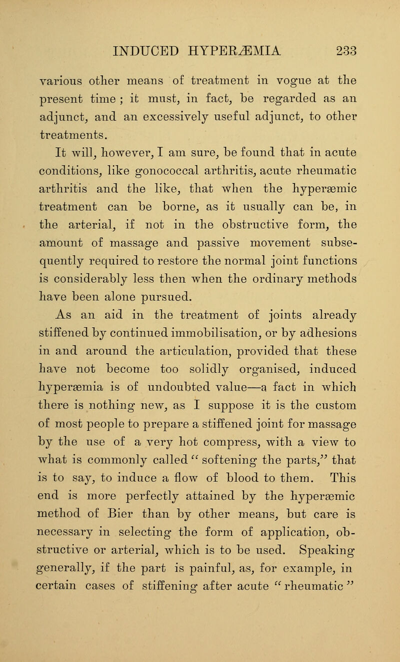 various otlier means of treatment in vogue at the present time ; it must, in fact, be regarded as an adjunct, and an excessively useful adjunct, to other treatments. It will, however, I am sure, be found that in acute conditions, like gonococcal arthritis, acute rheumatic arthritis and the like, that when the hyperaemic treatment can be borne, as it usually can be, in the arterial, if not in the obstructive form, the amount of massage and passive movement subse- quently required to restore the normal joint functions is considerably less then when the ordinary methods have been alone pursued. As an aid in the treatment of joints already stiffened by continued immobilisation, or by adhesions in and around the articulation, provided that these have not become too solidly organised, induced hyperaemia is of undoubted value—a fact in which there is nothing new, as I suppose it is the custom of most people to prepare a stiffened joint for massage by the use of a very hot compress, with a view to what is commonly called '^ softening the parts,^^ that is to say, to induce a flow of blood to them. This end is more perfectly attained by the hypersemic method of Bier than by other means, but care is necessary in selecting the form of application, ob- structive or arterial, which is to be used. Speaking generally, if the part is painful, as, for example, in certain cases of stiffenino- after acute  rheumatic ''
