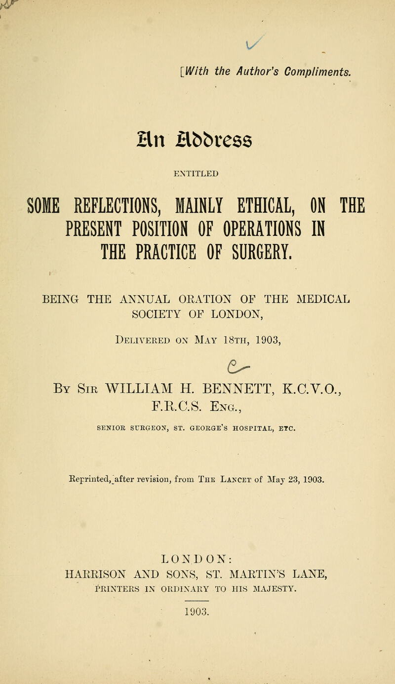 w [With the Author's Compliments. Hn Hbbress ENTITLED SOME REFLECTIONS, MAINLY ETHICAL, ON THE PRESENT POSITION OF OPERATIONS IN THE PRACTICE OF SURGERY. BEING THE ANNUAL ORATION OF THE MEDICAL SOCIETY OF LONDON, Delivered on May 18th, 1903, By Sir WILLIAM H. BENNETT, K.C.V.O., F.B.G.S. Eng., SENIOR SURGEON, ST. GEORGE'S HOSPITAL, ETC. Keprinted,_after revision, from The Lancet of May 23, 1903. LONDON: HARRISON AND SONS, ST. MARTIN'S LANE, PRINTERS IN ORDINARY TO HIS MAJESTY. 1903.