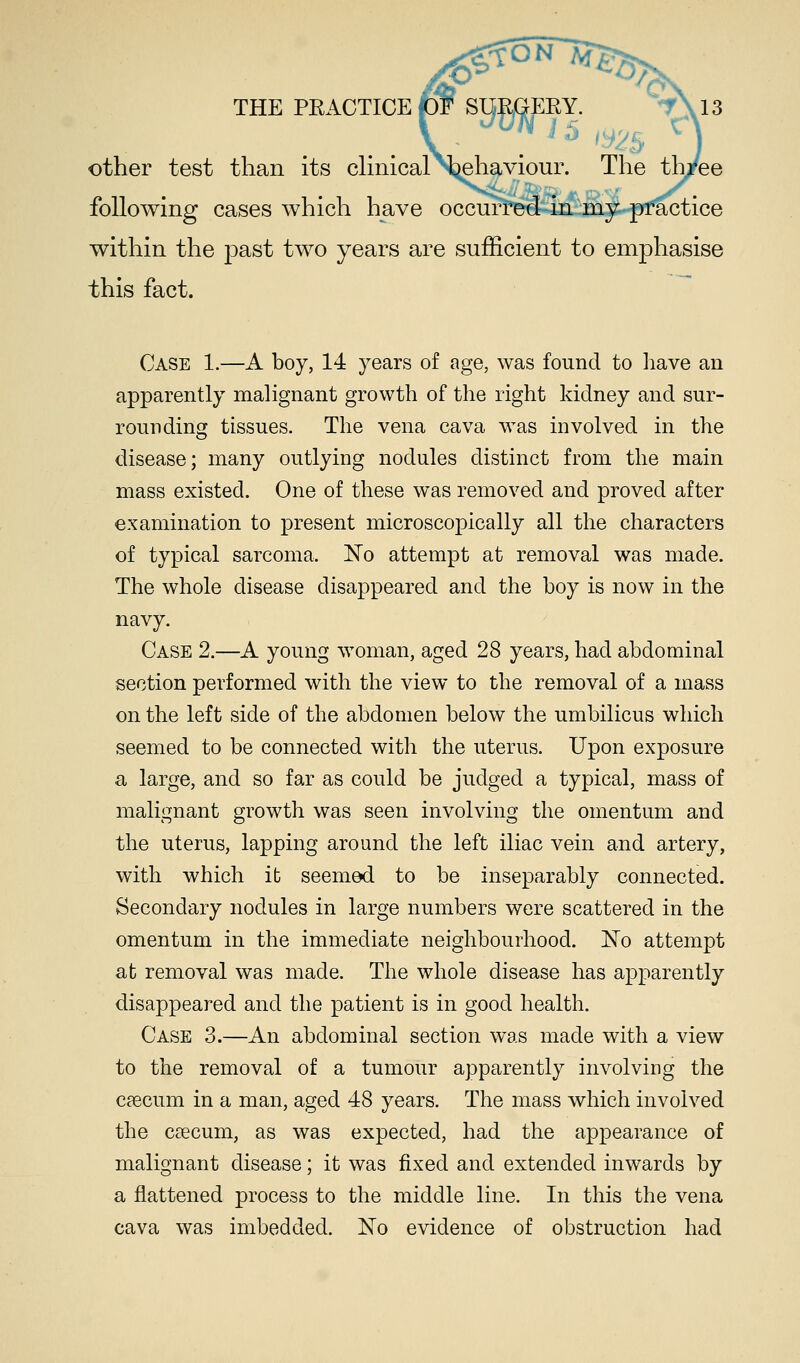 THE PRACTICE other test than its clinical N^ehaviour. The th/ee following cases which have occurred in my practice within the past two years are sufficient to emphasise this fact. Case 1.—A boy, 14 years of age, was found to have an apparently malignant growth of the right kidney and sur- rounding tissues. The vena cava was involved in the disease; many outlying nodules distinct from the main mass existed. One of these was removed and proved after examination to present microscopically all the characters of typical sarcoma, No attempt at removal was made. The whole disease disappeared and the boy is now in the navy. Case 2.—A young woman, aged 28 years, had abdominal section performed with the view to the removal of a mass on the left side of the abdomen below the umbilicus which seemed to be connected with the uterus. Upon exposure a large, and so far as could be judged a typical, mass of malignant growth was seen involving the omentum and the uterus, lapping around the left iliac vein and artery, with which it seemed to be inseparably connected. Secondary nodules in large numbers were scattered in the omentum in the immediate neighbourhood. No attempt at removal was made. The whole disease has apparently disappeared and the patient is in good health. Case 3.—An abdominal section was made with a view to the removal of a tumour apparently involving the caecum in a man, aged 48 years. The mass which involved the caecum, as was expected, had the appearance of malignant disease; it was fixed and extended inwards by a flattened process to the middle line. In this the vena cava was imbedded. No evidence of obstruction had