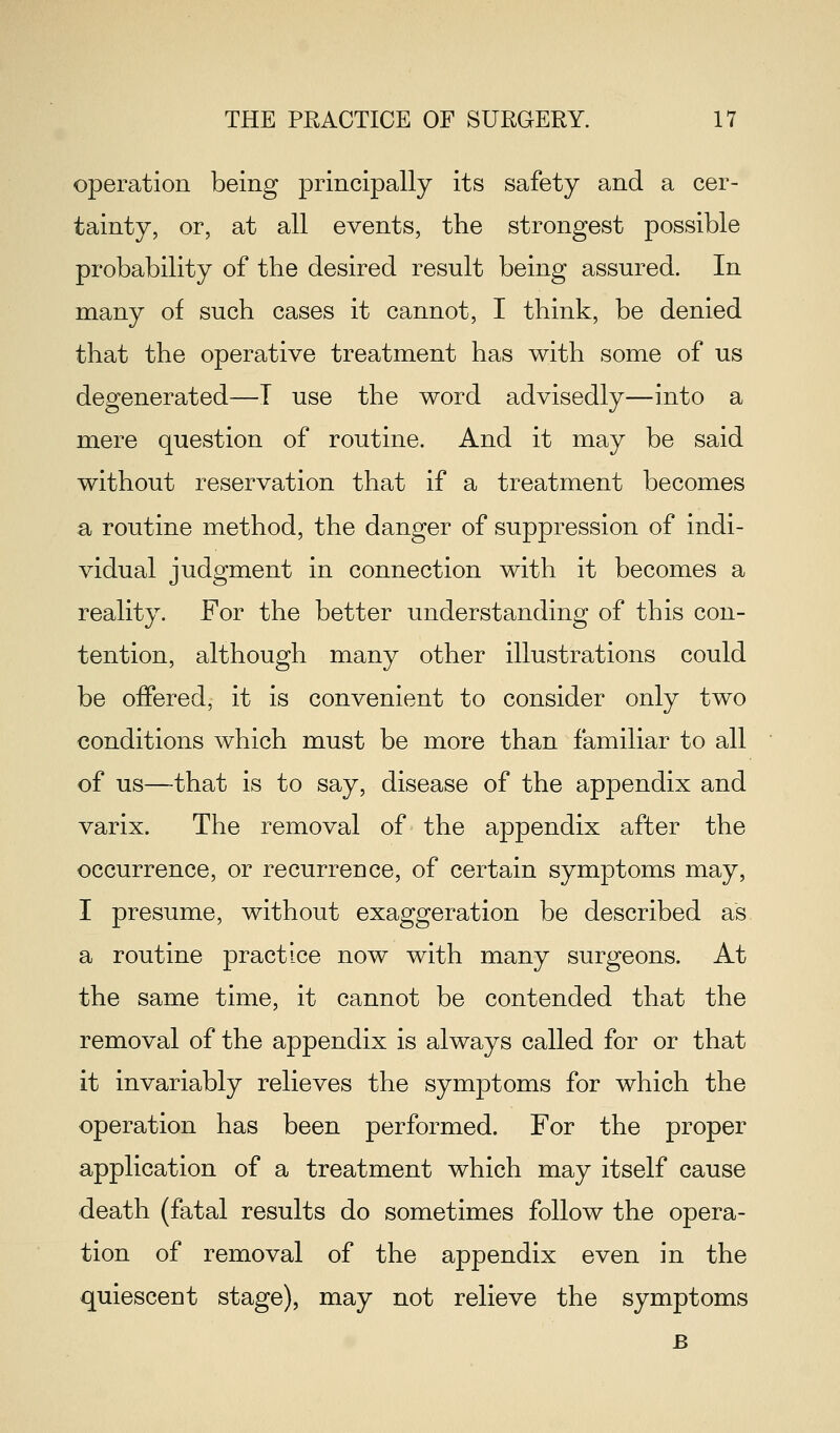 operation being principally its safety and a cer- tainty, or, at all events, the strongest possible probability of the desired result being assured. In many of such cases it cannot, I think, be denied that the operative treatment has with some of us degenerated—T use the word advisedly—into a mere question of routine. And it may be said without reservation that if a treatment becomes a routine method, the danger of suppression of indi- vidual judgment in connection with it becomes a reality. For the better understanding of this con- tention, although many other illustrations could be offered, it is convenient to consider only two conditions which must be more than familiar to all of us—that is to say, disease of the appendix and varix. The removal of the appendix after the occurrence, or recurrence, of certain symptoms may, I presume, without exaggeration be described as a routine practice now with many surgeons. At the same time, it cannot be contended that the removal of the appendix is always called for or that it invariably relieves the symptoms for which the operation has been performed. For the proper application of a treatment which may itself cause death (fatal results do sometimes follow the opera- tion of removal of the appendix even in the quiescent stage), may not relieve the symptoms B