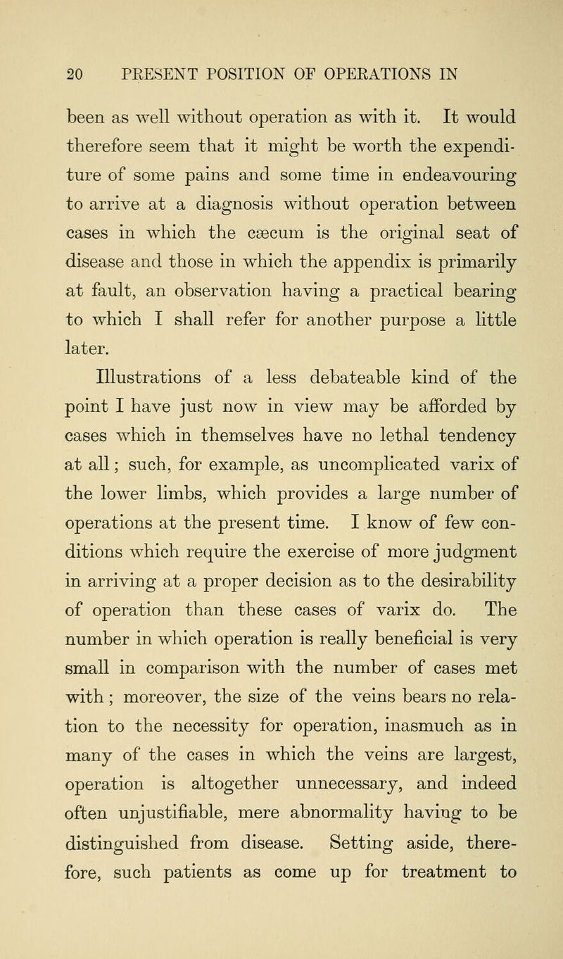 been as well without operation as with it. It would therefore seem that it might be worth the expendi- ture of some pains and some time in endeavouring to arrive at a diagnosis without operation between cases in which the caecum is the original seat of disease and those in which the appendix is primarily at fault, an observation having a practical bearing to which I shall refer for another purpose a little later. Illustrations of a less debateable kind of the point I have just now in view may be afforded by cases which in themselves have no lethal tendency at all; such, for example, as uncomplicated varix of the lower limbs, which provides a large number of operations at the present time. I know of few con- ditions which require the exercise of more judgment in arriving at a proper decision as to the desirability of operation than these cases of varix do. The number in which operation is really beneficial is very small in comparison with the number of cases met with; moreover, the size of the veins bears no rela- tion to the necessity for operation, inasmuch as in many of the cases in which the veins are largest, operation is altogether unnecessary, and indeed often unjustifiable, mere abnormality having to be distinguished from disease. Setting aside, there- fore, such patients as come up for treatment to