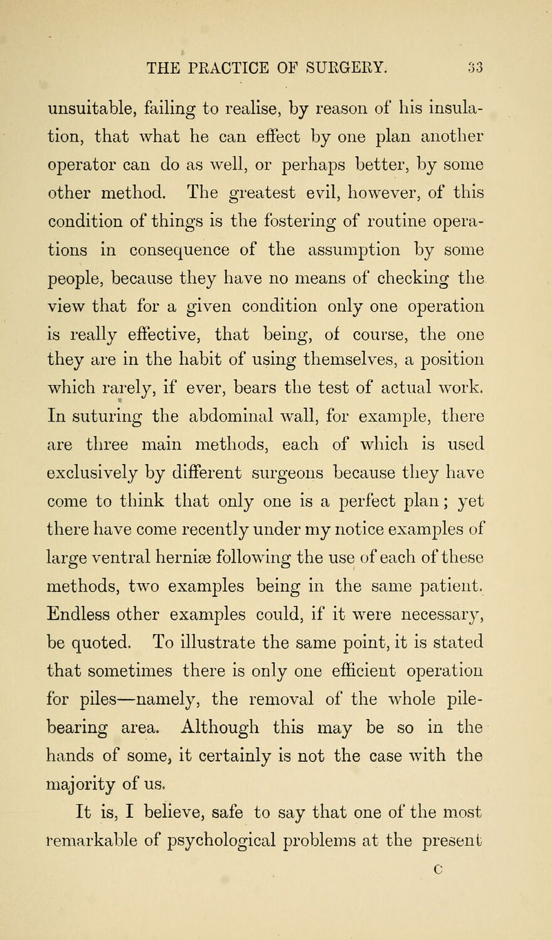 unsuitable, failing to realise, by reason of his insula- tion, that what he can effect by one plan another operator can do as well, or perhaps better, by some other method. The greatest evil, however, of this condition of things is the fostering of routine opera- tions in consequence of the assumption by some people, because they have no means of checking the view that for a given condition only one operation is really effective, that being, of course, the one they are in the habit of using themselves, a position which rarely, if ever, bears the test of actual work. In suturing the abdominal wall, for example, there are three main methods, each of which is used exclusively by different surgeons because they have come to think that only one is a perfect plan; yet there have come recently under my notice examples of large ventral herniae following the use of each of these methods, two examples being in the same patient. Endless other examples could, if it were necessary, be quoted, To illustrate the same point, it is stated that sometimes there is only one efficient operation for piles—namely, the removal of the whole pile- bearing area. Although this may be so in the hands of some3 it certainly is not the case with the majority of us. It is, I believe, safe to say that one of the most remarkable of psychological problems at the present c