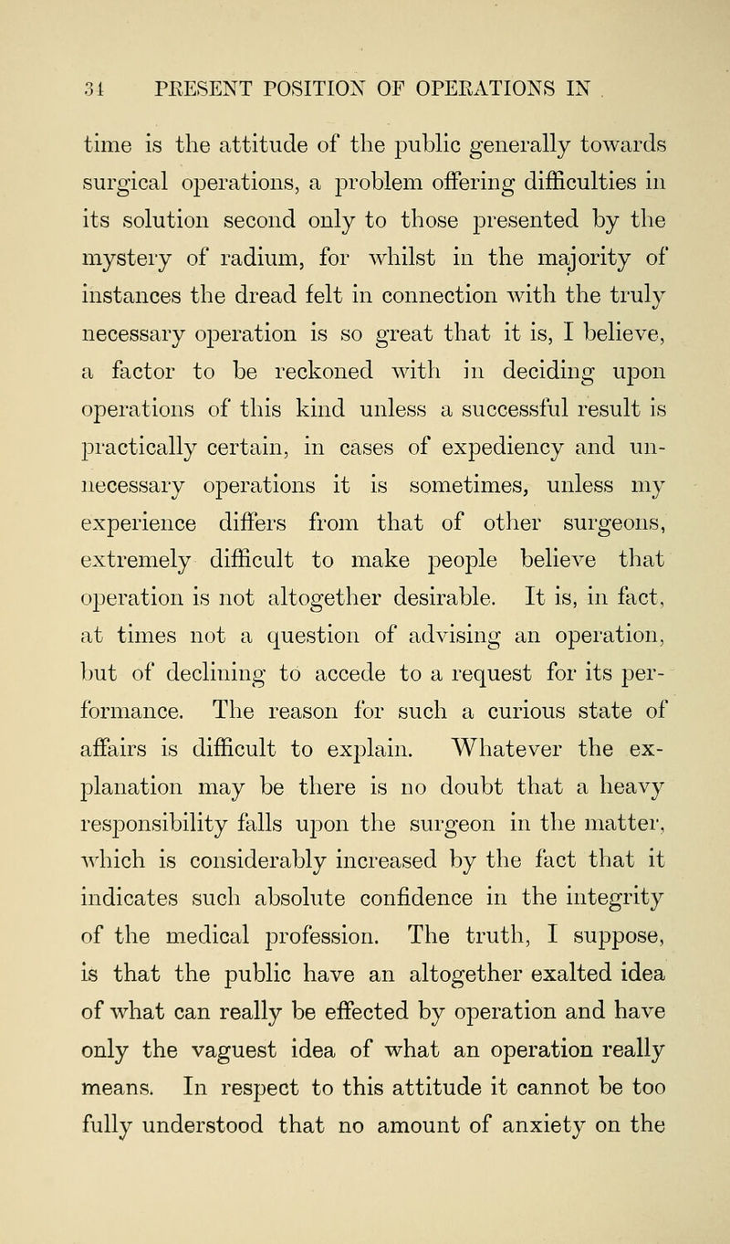 time is the attitude of the public generally towards surgical operations, a problem offering difficulties in its solution second only to those presented by the mystery of radium, for whilst in the majority of instances the dread felt in connection with the truly necessary operation is so great that it is, I believe, a factor to be reckoned with in deciding upon operations of this kind unless a successful result is practically certain, in cases of expediency and un- necessary operations it is sometimes, unless my experience differs from that of other surgeons, extremely difficult to make people believe that operation is not altogether desirable. It is, in fact, at times not a question of advising an operation, but of declining to accede to a request for its per- formance. The reason for such a curious state of affairs is difficult to explain. Whatever the ex- planation may be there is no doubt that a heavy responsibility falls upon the surgeon in the matter, which is considerably increased by the fact that it indicates such absolute confidence in the integrity of the medical profession. The truth, I suppose, is that the public have an altogether exalted idea of what can really be effected by operation and have only the vaguest idea of what an operation really means, In respect to this attitude it cannot be too fully understood that no amount of anxiety on the