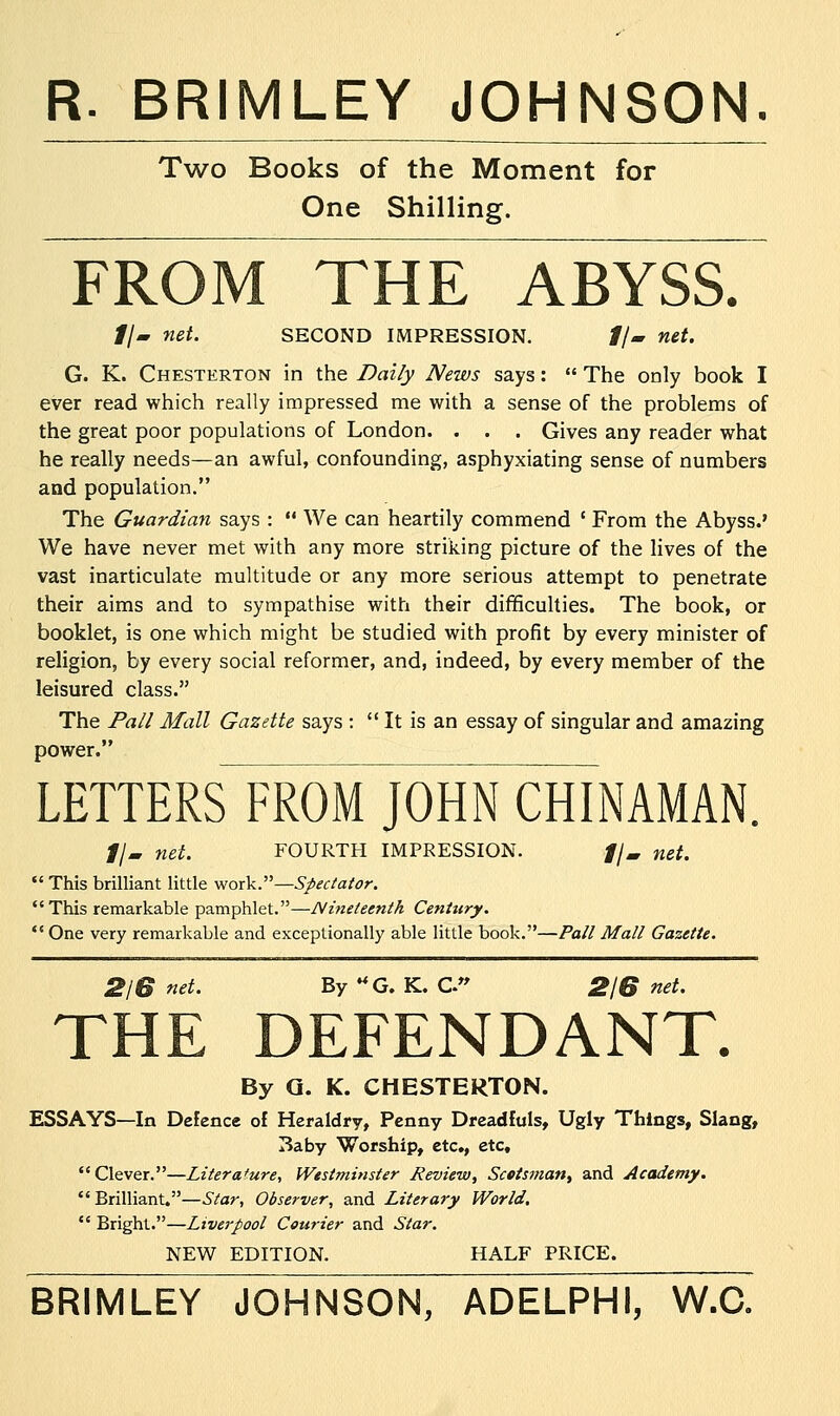 R. BRIMLEY JOHNSON. Two Books of the Moment for One Shilling. FROM THE ABYSS. #/- net. SECOND IMPRESSION. #/- net. G. K. Chesterton in the Daily News says:  The only book I ever read which really impressed me with a sense of the problems of the great poor populations of London. . . . Gives any reader what he really needs—an awful, confounding, asphyxiating sense of numbers and population. The Guardian says :  We can heartily commend ' From the Abyss.' We have never met with any more striking picture of the lives of the vast inarticulate multitude or any more serious attempt to penetrate their aims and to sympathise with their difficulties. The book, or booklet, is one which might be studied with profit by every minister of religion, by every social reformer, and, indeed, by every member of the leisured class. The Pall Mall Gazette says :  It is an essay of singular and amazing power. LETTERS FROM JOHN CHINAMAN. fjm net. FOURTH IMPRESSION. //, net.  This brilliant little work.—Spectator. This remarkable pamphlet.—Nineteenth Century.  One very remarkable and exceptionally able little book.—Pall Mall Gazette. 2IB net. By UG. K. C» 2/6 net. THE DEFENDANT. By G. K. CHESTERTON. ESSAYS—In Defence of Heraldry, Penny Dreadfuls, Ugly Things, Slang, Baby Worship, etc., etc, Clever.—Literature, Westminster Review, Scotsman, and Academy. Brilliant.—Star, Observer, and Literary World.  Bright.—Liverpool Courier and Star. NEW EDITION. HALF PRICE. BRIMLEY JOHNSON, ADELPHI, W.C.