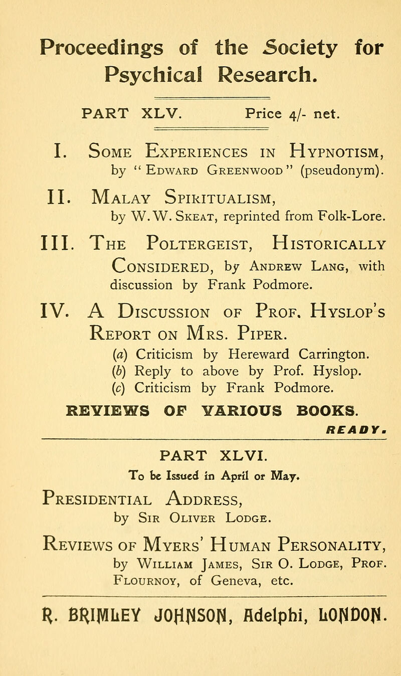 Proceedings of the Society for Psychical Research. PART XLV. Price 4/- net. I. Some Experiences in Hypnotism, by Edward Greenwood (pseudonym). II. Malay Spiritualism, by W. W. Skeat, reprinted from Folk-Lore. III. The Poltergeist, Historically CONSIDERED, by Andrew Lang, with discussion by Frank Podmore. IV. A Discussion of Prof, Hyslop's Report on Mrs. Piper. (a) Criticism by Hereward Carrington. (b) Reply to above by Prof. Hyslop. (c) Criticism by Frank Podmore. REVIEWS OF VARIOUS BOOKS. READY. PART XLVI. To be Issued in April ot May* Presidential Address, by Sir Oliver Lodge. Reviews of Myers' Human Personality, by William James, Sir O. Lodge, Prof. Flournoy, of Geneva, etc. R. BRIMLEY JOHNSON, fldelphi, LONDON-