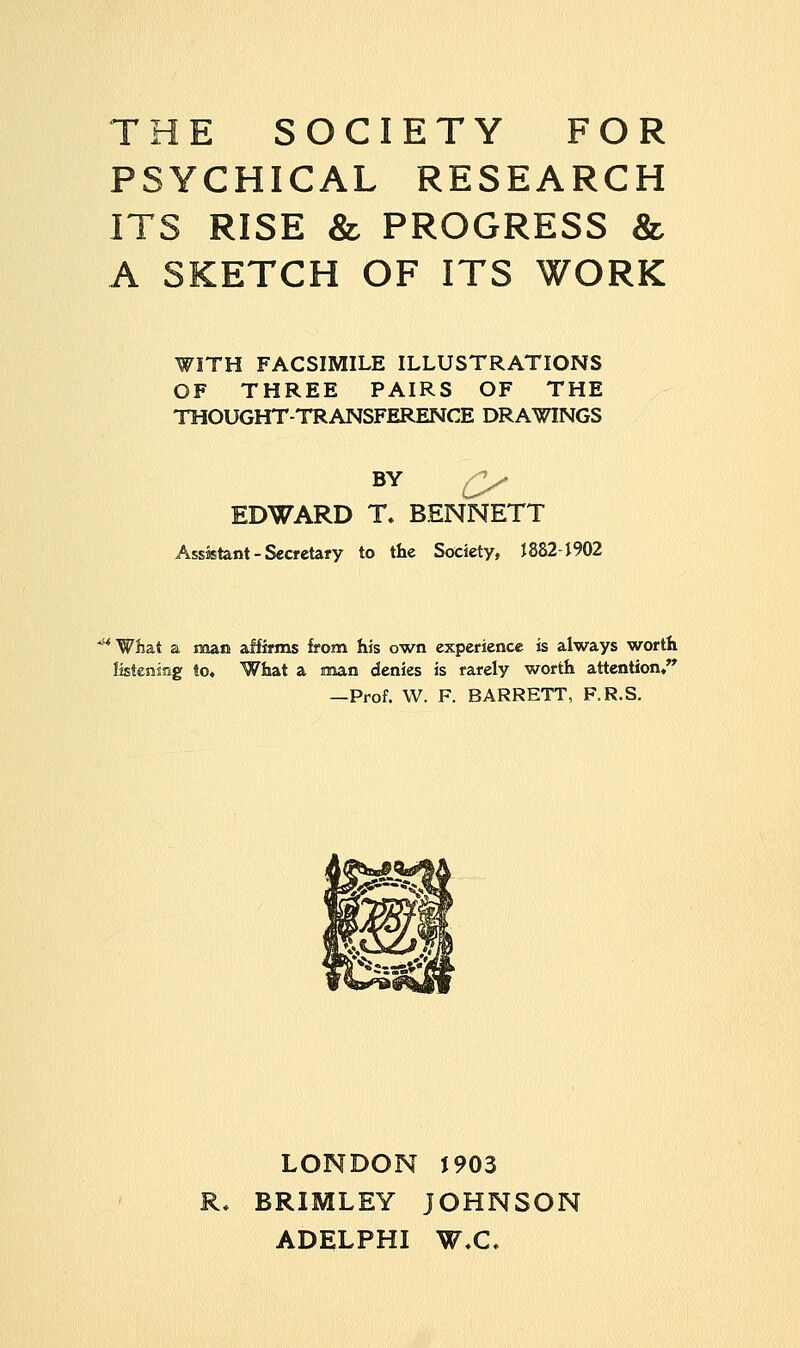 THE SOCIETY FOR PSYCHICAL RESEARCH ITS RISE & PROGRESS & A SKETCH OF ITS WORK WITH FACSIMILE ILLUSTRATIONS OF THREE PAIRS OF THE THOUGHT-TRANSFERENCE DRAWINGS BY EDWARD T. BENNETT Assistant - Secretary to the Society, 1882-1902 'What a man affirms from his own experience is always worth listening to* What a man denies is rarely worth attention, —Prof. W. F. BARRETT, F.R.S. LONDON J903 BRIMLEY JOHNSON ADELPHI W.C.