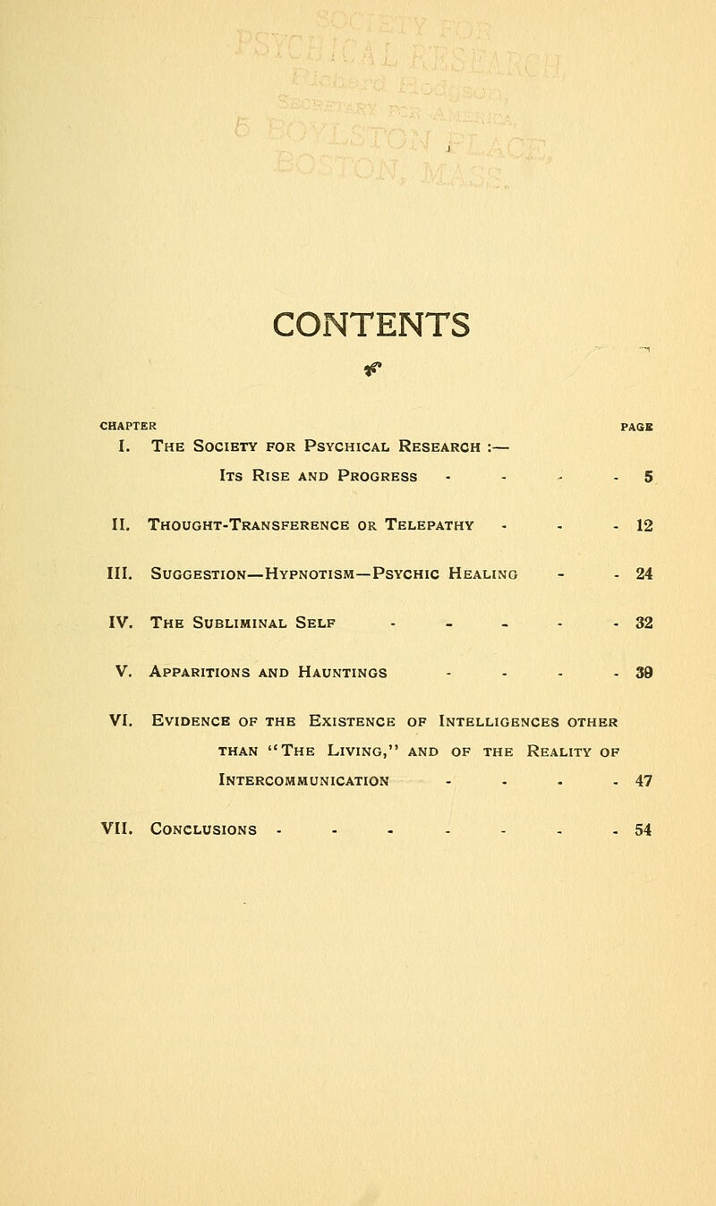 CONTENTS CHAPTER PAGE I. The Society for Psychical Research :— Its Rise and Progress - - - 5 II. Thought-Transference or Telepathy - - - 12 III. Suggestion—Hypnotism—Psychic Healing - - 24 IV. The Subliminal Self - - - - - 32 V. Apparitions and Hauntings - - - - 39 VI. Evidence of the Existence of Intelligences other than The Living, and of the Reality of Intercommunication - - . -47 VII. Conclusions • - - - - - -54