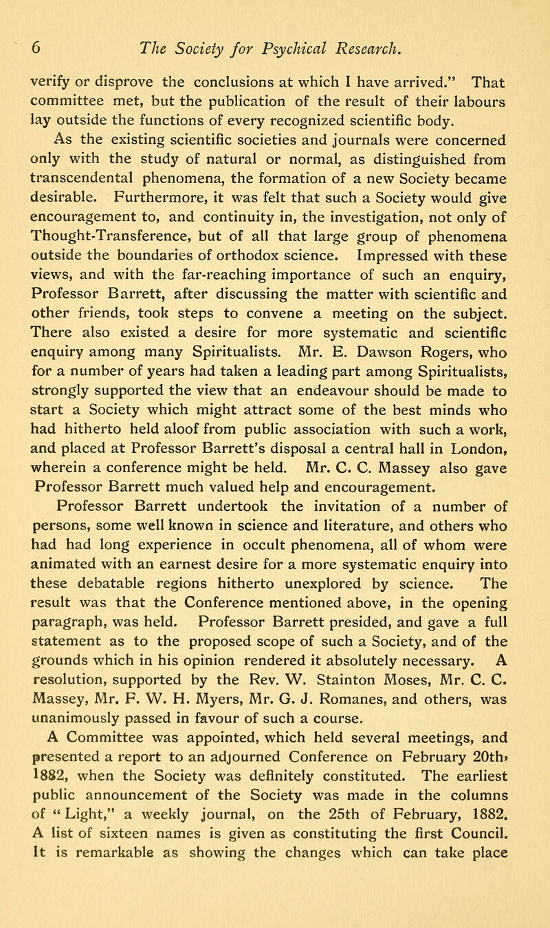 verify or disprove the conclusions at which I have arrived. That committee met, but the publication of the result of their labours lay outside the functions of every recognized scientific body. As the existing scientific societies and journals were concerned only with the study of natural or normal, as distinguished from transcendental phenomena, the formation of a new Society became desirable. Furthermore, it was felt that such a Society would give encouragement to, and continuity in, the investigation, not only of Thought-Transference, but of all that large group of phenomena outside the boundaries of orthodox science. Impressed with these views, and with the far-reaching importance of such an enquiry, Professor Barrett, after discussing the matter with scientific and other friends, took steps to convene a meeting on the subject. There also existed a desire for more systematic and scientific enquiry among many Spiritualists. Mr. E. Dawson Rogers, who for a number of years had taken a leading part among Spiritualists, strongly supported the view that an endeavour should be made to start a Society which might attract some of the best minds who had hitherto held aloof from public association with such a work, and placed at Professor Barrett's disposal a central hall in London, wherein a conference might be held. Mr. C. C. Massey also gave Professor Barrett much valued help and encouragement. Professor Barrett undertook the invitation of a number of persons, some well known in science and literature, and others who had had long experience in occult phenomena, all of whom were animated with an earnest desire for a more systematic enquiry into these debatable regions hitherto unexplored by science. The result was that the Conference mentioned above, in the opening paragraph, was held. Professor Barrett presided, and gave a full statement as to the proposed scope of such a Society, and of the grounds which in his opinion rendered it absolutely necessary. A resolution, supported by the Rev. W. Stainton Moses, Mr. C. C. Massey, Mr. F. W. H. Myers, Mr. G. J. Romanes, and others, was unanimously passed in favour of such a course. A Committee was appointed, which held several meetings, and presented a report to an adjourned Conference on February 20th» 1882, when the Society was definitely constituted. The earliest public announcement of the Society was made in the columns of  Light, a weekly journal, on the 25th of February, 1882. A list of sixteen names is given as constituting the first Council. It is remarkable as showing the changes which can take place