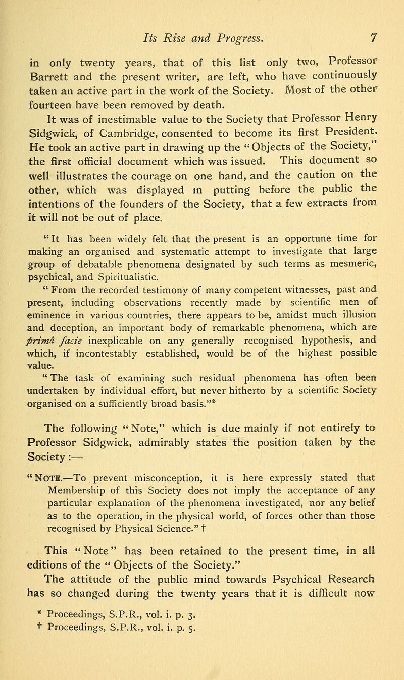 in only twenty years, that of this list only two, Professor Barrett and the present writer, are left, who have continuously taken an active part in the work of the Society. Most of the other fourteen have been removed by death. It was of inestimable value to the Society that Professor Henry Sidgwick, of Cambridge, consented to become its first President. He took an active part in drawing up the Objects of the Society, the first official document which was issued. This document so well illustrates the courage on one hand, and the caution on the other, which was displayed in putting before the public the intentions of the founders of the Society, that a few extracts from it will not be out of place.  It has been widely felt that the present is an opportune time for making an organised and systematic attempt to investigate that large group of debatable phenomena designated by such terms as mesmeric, psychical, and Spiritualistic.  From the recorded testimony of many competent witnesses, past and present, including observations recently made by scientific men of eminence in various countries, there appears to be, amidst much illusion and deception, an important body of remarkable phenomena, which are firimd facie inexplicable on any generally recognised hypothesis, and which, if incontestably established, would be of the highest possible value.  The task of examining such residual phenomena has often been undertaken by individual effort, but never hitherto by a scientific Society organised on a sufficiently broad basis.* The following  Note, which is due mainly if not entirely to Professor Sidgwick, admirably states the position taken by the Society :—  Note.—To prevent misconception, it is here expressly stated that Membership of this Society does not imply the acceptance of any particular explanation of the phenomena investigated, nor any belief as to the operation, in the physical world, of forces other than those recognised by Physical Science. t This  Note has been retained to the present time, in all editions of the  Objects of the Society. The attitude of the public mind towards Psychical Research has so changed during the twenty years that it is difficult now * Proceedings, S.P.R., vol. i. p. 3.