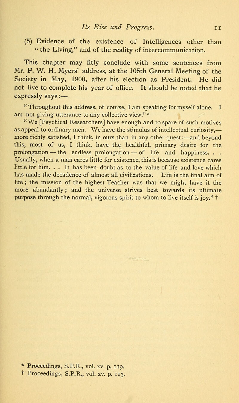 (5) Evidence of the existence of Intelligences other than  the Living, and of the reality of intercommunication. This chapter may fitly conclude with some sentences from Mr. P. W. H. Myers' address, at the 105th General Meeting of the Society in May, 1900, after his election as President. He did not live to complete his year of office. It should be noted that he expressly says:—  Throughout this address, of course, I am speaking for myself alone. I am not giving utterance to any collective view.*  We [Psychical Researchers] have enough and to spare of such motives as appeal to ordinary men. We have the stimulus of intellectual curiosity,— more richly satisfied, I think, in ours than in any other quest;—and beyond this, most of us, I think, have the healthful, primary desire for the prolongation — the endless prolongation — of life and happiness. . . Usually, when a man cares little for existence, this is because existence cares little for him. . . It has been doubt as to the value of life and love which has made the decadence of almost all civilizations. Life is the final aim of life ; the mission of the highest Teacher was that we might have it the more abundantly; and the universe strives best towards its ultimate purpose through the normal, vigorous spirit to whom to live itself is joy. t * Proceedings, S.P.R., vol. xv. p. 119.