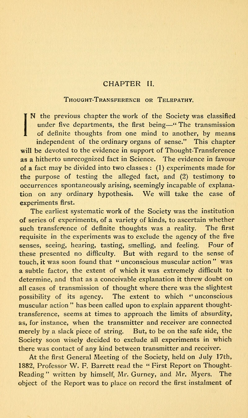 CHAPTER II. Thought-Transference or Telepathy. IN the previous chapter the work of the Society was classified under five departments, the first being— The transmission of definite thoughts from one mind to another, by means independent of the ordinary organs of sense. This chapter will be devoted to the evidence in support of Thought-Transference as a hitherto unrecognized fact in Science. The evidence in favour of a fact may be divided into two classes : (1) experiments made for the purpose of testing the alleged fact, and (2) testimony to occurrences spontaneously arising, seemingly incapable of explana- tion on any ordinary hypothesis. We will take the case of experiments first. The earliest systematic work of the Society was the institution of series of experiments, of a variety of kinds, to ascertain whether such transference of definite thoughts was a reality. The first requisite in the experiments was to exclude the agency of the five senses, seeing, hearing, tasting, smelling, and feeling. Four of these presented no difficulty. But with regard to the sense of touch, it was soon found that unconscious muscular action was a subtle factor, the extent of which it was extremely difficult to determine, and that as a conceivable explanation it threw doubt on all cases of transmission of thought where there was the slightest possibility of its agency. The extent to which unconscious muscular action has been called upon to explain apparent thought- transference, seems at times to approach the limits of absurdity, as, for instance, when the transmitter and receiver are connected merely by a slack piece of string. But, to be on the safe side, the Society soon wisely decided to exclude all experiments in which there was contact of any kind between transmitter and receiver. At the first General Meeting of the Society, held on July 17th, 1882, Professor W. F. Barrett read the First Report on Thought- Reading written by himself, Mr. Gurney, and Mr. Myers. The object of the Report was to place on record the first instalment of