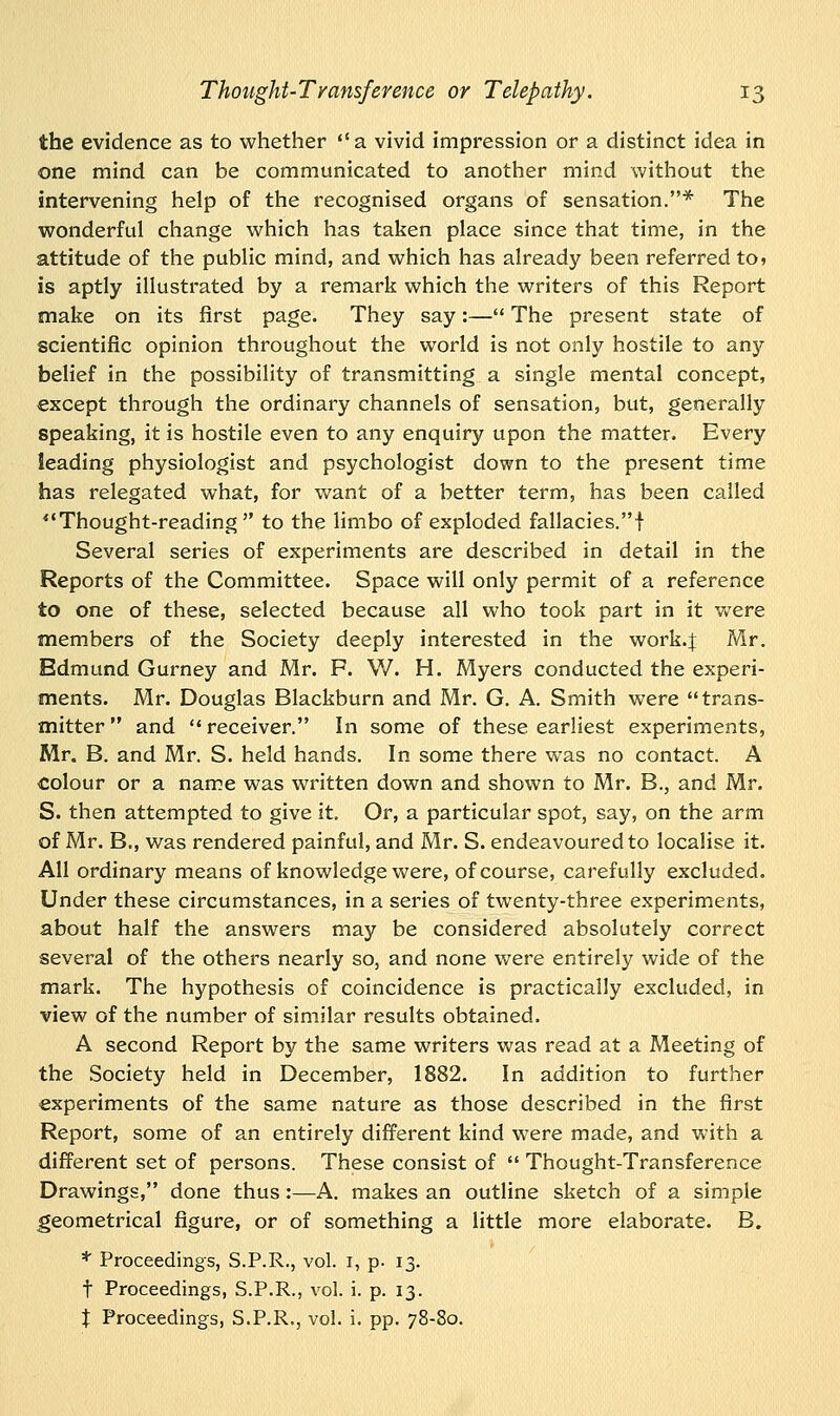 the evidence as to whether a vivid impression or a distinct idea in one mind can be communicated to another mind without the intervening help of the recognised organs of sensation.* The wonderful change which has taken place since that time, in the attitude of the public mind, and which has already been referred to» is aptly illustrated by a remark which the writers of this Report make on its first page. They say:— The present state of scientific opinion throughout the world is not only hostile to any belief in the possibility of transmitting a single mental concept, except through the ordinary channels of sensation, but, generally speaking, it is hostile even to any enquiry upon the matter. Every leading physiologist and psychologist down to the present time has relegated what, for want of a better term, has been called Thought-reading  to the limbo of exploded fallacies.! Several series of experiments are described in detail in the Reports of the Committee. Space will only permit of a reference to one of these, selected because all who took part in it were members of the Society deeply interested in the work.J Mr. Edmund Gurney and Mr. F. W. H. Myers conducted the experi- ments. Mr. Douglas Blackburn and Mr. G. A. Smith were trans- mitter and receiver. In some of these earliest experiments, Mr. B. and Mr. S. held hands. In some there was no contact. A colour or a name was written down and shown to Mr. B., and Mr. S. then attempted to give it. Or, a particular spot, say, on the arm of Mr. B., was rendered painful, and Mr. S. endeavoured to localise it. All ordinary means of knowledge were, of course, carefully excluded. Under these circumstances, in a series of twenty-three experiments, about half the answers may be considered absolutely correct several of the others nearly so, and none were entirely wide of the mark. The hypothesis of coincidence is practically excluded, in view of the number of similar results obtained. A second Report by the same writers was read at a Meeting of the Society held in December, 1882. In addition to further experiments of the same nature as those described in the first Report, some of an entirely different kind were made, and with a different set of persons. These consist of  Thought-Transference Drawings, done thus :—A. makes an outline sketch of a simple geometrical figure, or of something a little more elaborate. B. * Proceedings, S.P.R., vol. 1, p. 13. t Proceedings, S.P.R., vol. i. p. 13.