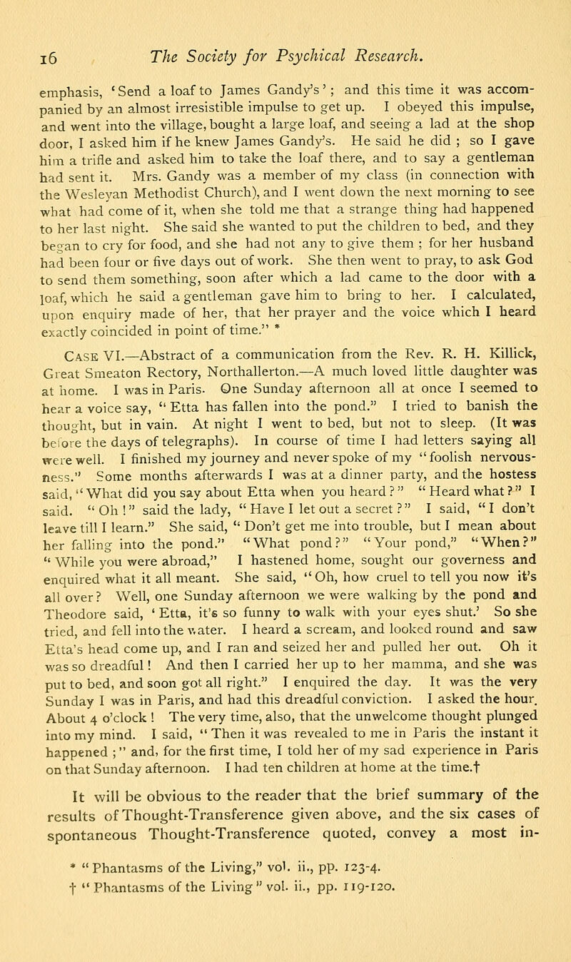 emphasis, ' Send a loaf to James Gandy's' ; and this time it was accom- panied by an almost irresistible impulse to get up. I obeyed this impulse, and went into the village, bought a large loaf, and seeing a lad at the shop door, I asked him if he knew James Gandy's. He said he did ; so I gave him a trifle and asked him to take the loaf there, and to say a gentleman had sent it. Mrs. Gandy was a member of my class (in connection with the Wesleyan Methodist Church), and I went down the next morning to see what had come of it, when she told me that a strange thing had happened to her last night. She said she wanted to put the children to bed, and they began to cry for food, and she had not any to give them ; for her husband had been four or five days out of work. She then went to pray, to ask God to send them something, soon after which a lad came to the door with a loaf, which he said a gentleman gave him to bring to her. I calculated, upon enquiry made of her, that her prayer and the voice which I heard exactly coincided in point of time, * Case VI.—Abstract of a communication from the Rev. R. H. Killick, Great Smeaton Rectory, Northallerton.—A much loved little daughter was at home. I was in Paris. One Sunday afternoon all at once I seemed to hear a voice say,  Etta has fallen into the pond. I tried to banish the thought, but in vain. At night I went to bed, but not to sleep. (It was before the days of telegraphs). In course of time I had letters saying all were well. I finished my journey and never spoke of my foolish nervous- ness. Some months afterwards I was at a dinner party, and the hostess said,  What did you say about Etta when you heard ?   Heard what ? I said.  Oh ! said the lady,  Have I let out a secret ? I said,  I don't leave till I learn. She said,  Don't get me into trouble, but I mean about her falling into the pond. What pond? Your pond, When?  While you were abroad, I hastened home, sought our governess and enquired what it all meant. She said, Oh, how cruel to tell you now it's all over ? Well, one Sunday afternoon we were walking by the pond and Theodore said, ' Etta, it's so funny to walk with your eyes shut.' So she tried, and fell into the v.ater. I heard a scream, and looked round and saw Etta's head come up, and I ran and seized her and pulled her out. Oh it was so dreadful! And then I carried her up to her mamma, and she was put to bed, and soon got all right. I enquired the day. It was the very Sunday I was in Paris, and had this dreadful conviction. I asked the hour. About 4 o'clock ! The very time, also, that the unwelcome thought plunged into my mind. I said,  Then it was revealed to me in Paris the instant it happened ;  and, for the first time, I told her of my sad experience in Paris on that Sunday afternoon. I had ten children at home at the time.f It will be obvious to the reader that the brief summary of the results of Thought-Transference given above, and the six cases of spontaneous Thought-Transference quoted, convey a most in- * Phantasms of the Living, vol. ii., pp. 123-4.