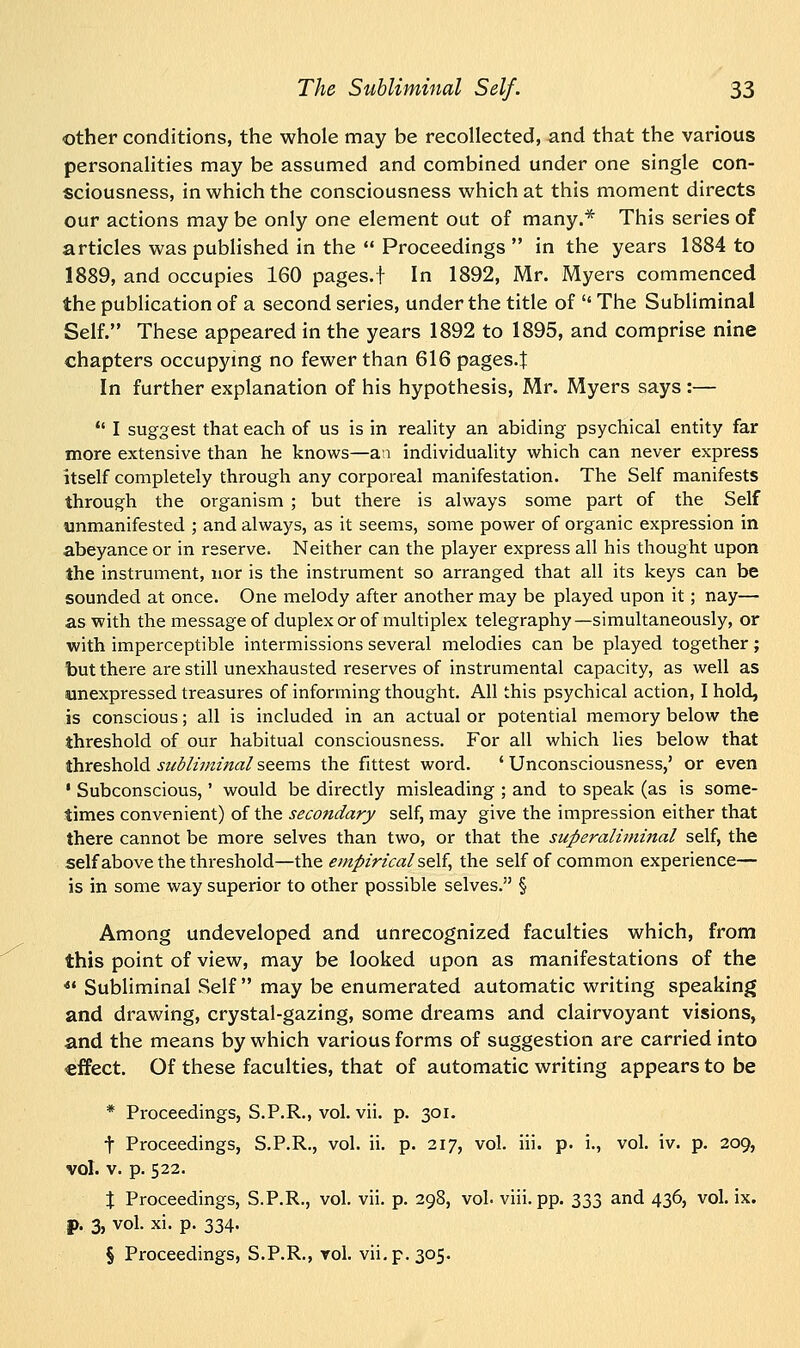 other conditions, the whole may be recollected, and that the various personalities may be assumed and combined under one single con- sciousness, in which the consciousness which at this moment directs our actions may be only one element out of many.* This series of articles was published in the  Proceedings  in the years 1884 to 1889, and occupies 160 pages.f In 1892, Mr. Myers commenced the publication of a second series, under the title of  The Subliminal Self. These appeared in the years 1892 to 1895, and comprise nine chapters occupying no fewer than 616 pages.J In further explanation of his hypothesis, Mr. Myers says :—  I suggest that each of us is in reality an abiding psychical entity far more extensive than he knows—an individuality which can never express itself completely through any corporeal manifestation. The Self manifests through the organism ; but there is always some part of the Self unmanifested ; and always, as it seems, some power of organic expression in abeyance or in reserve. Neither can the player express all his thought upon the instrument, nor is the instrument so arranged that all its keys can be sounded at once. One melody after another may be played upon it; nay— as with the message of duplex or of multiplex telegraphy—simultaneously, or with imperceptible intermissions several melodies can be played together; but there are still unexhausted reserves of instrumental capacity, as well as unexpressed treasures of informing thought. All this psychical action, I hold, is conscious; all is included in an actual or potential memory below the threshold of our habitual consciousness. For all which lies below that threshold subliminal seems the fittest word. ' Unconsciousness,' or even • Subconscious,' would be directly misleading ; and to speak (as is some- times convenient) of the secondary self, may give the impression either that there cannot be more selves than two, or that the superaliminal self, the self above the threshold—the empirical'self, the self of common experience— is in some way superior to other possible selves. § Among undeveloped and unrecognized faculties which, from this point of view, may be looked upon as manifestations of the 41 Subliminal Self  may be enumerated automatic writing speaking and drawing, crystal-gazing, some dreams and clairvoyant visions, and the means by which various forms of suggestion are carried into effect. Of these faculties, that of automatic writing appears to be * Proceedings, S.P.R., vol. vii. p. 301. t Proceedings, S.P.R., vol. ii. p. 217, vol. iii. p. i., vol. iv. p. 209, vol. v. p. 522. X Proceedings, S.P.R., vol. vii. p. 298, vol. viii. pp. 333 and 436, vol. ix. f>. 3, vol. xi. p. 334.