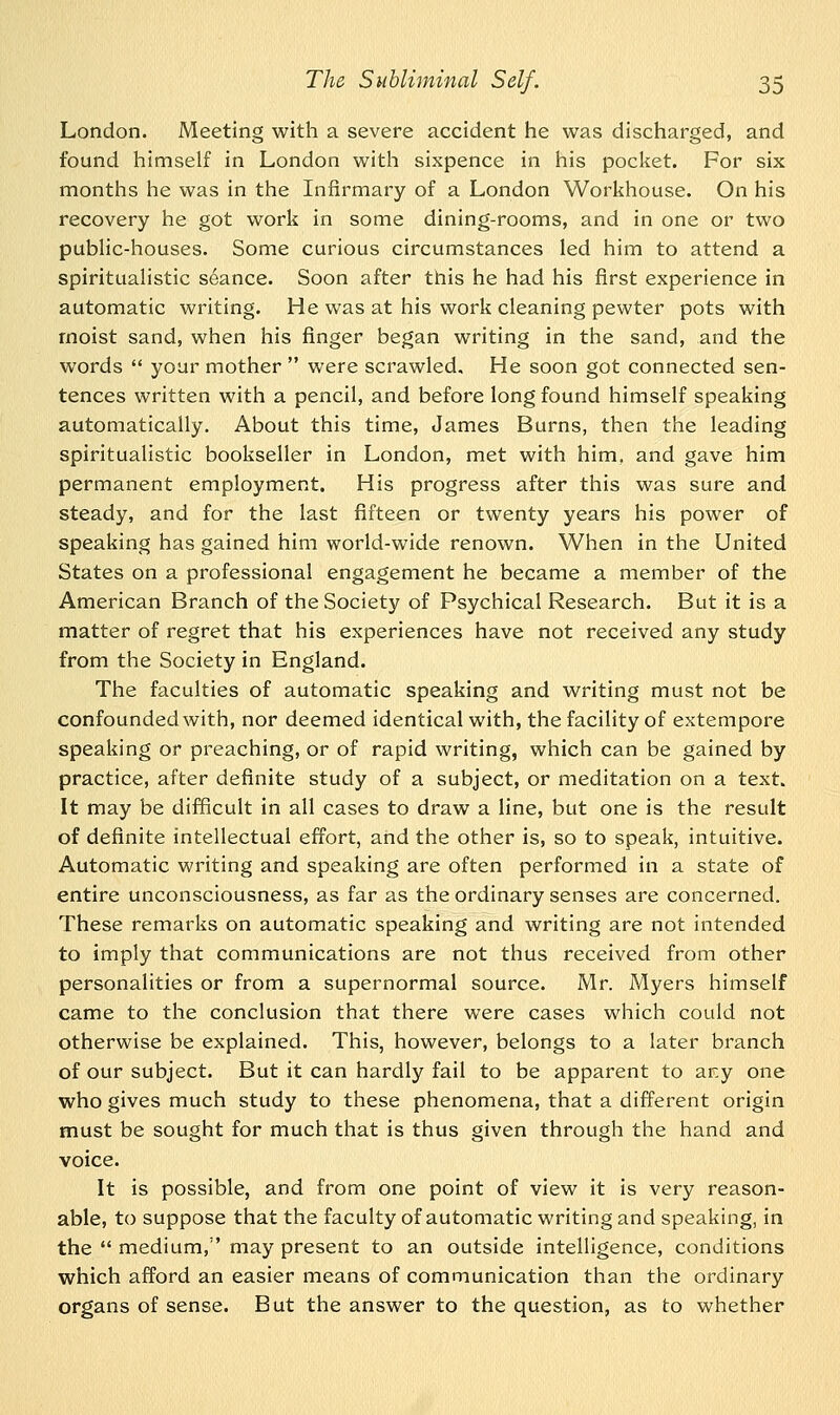 London. Meeting with a severe accident he was discharged, and found himself in London with sixpence in his pocket. For six months he was in the Infirmary of a London Workhouse. On his recovery he got work in some dining-rooms, and in one or two public-houses. Some curious circumstances led him to attend a spiritualistic seance. Soon after this he had his first experience in automatic writing. He was at his work cleaning pewter pots with moist sand, when his finger began writing in the sand, and the words  your mother  were scrawled. He soon got connected sen- tences written with a pencil, and before long found himself speaking automatically. About this time, James Burns, then the leading spiritualistic bookseller in London, met with him. and gave him permanent employment. His progress after this was sure and steady, and for the last fifteen or twenty years his power of speaking has gained him world-wide renown. When in the United States on a professional engagement he became a member of the American Branch of the Society of Psychical Research. But it is a matter of regret that his experiences have not received any study from the Society in England. The faculties of automatic speaking and writing must not be confounded with, nor deemed identical with, the facility of extempore speaking or preaching, or of rapid writing, which can be gained by practice, after definite study of a subject, or meditation on a text. It may be difficult in all cases to draw a line, but one is the result of definite intellectual effort, and the other is, so to speak, intuitive. Automatic writing and speaking are often performed in a state of entire unconsciousness, as far as the ordinary senses are concerned. These remarks on automatic speaking and writing are not intended to imply that communications are not thus received from other personalities or from a supernormal source. Mr. Myers himself came to the conclusion that there were cases which could not otherwise be explained. This, however, belongs to a later branch of our subject. But it can hardly fail to be apparent to ar,y one who gives much study to these phenomena, that a different origin must be sought for much that is thus given through the hand and voice. It is possible, and from one point of view it is very reason- able, to suppose that the faculty of automatic writing and speaking, in the  medium, may present to an outside intelligence, conditions which afford an easier means of communication than the ordinary organs of sense. But the answer to the question, as to whether