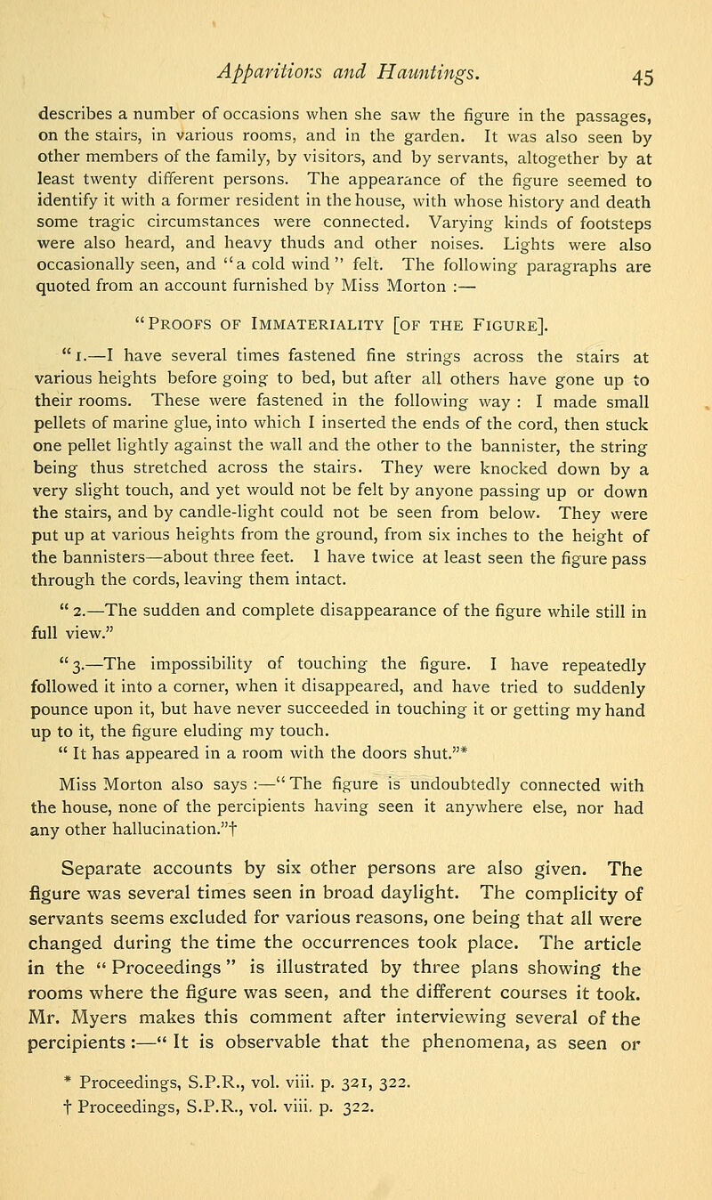 describes a number of occasions when she saw the figure in the passages, on the stairs, in various rooms, and in the garden. It was also seen by other members of the family, by visitors, and by servants, altogether by at least twenty different persons. The appearance of the figure seemed to identify it with a former resident in the house, with whose history and death some tragic circumstances were connected. Varying kinds of footsteps were also heard, and heavy thuds and other noises. Lights were also occasionally seen, and a cold wind felt. The following paragraphs are quoted from an account furnished by Miss Morton :— Proofs of Immateriality [of the Figure]. 1.—I have several times fastened fine strings across the stairs at various heights before going to bed, but after all others have gone up to their rooms. These were fastened in the following way : I made small pellets of marine glue, into which I inserted the ends of the cord, then stuck one pellet lightly against the wall and the other to the bannister, the string being thus stretched across the stairs. They were knocked down by a very slight touch, and yet would not be felt by anyone passing up or down the stairs, and by candle-light could not be seen from below. They were put up at various heights from the ground, from six inches to the height of the bannisters—about three feet. 1 have twice at least seen the figure pass through the cords, leaving them intact.  2.—The sudden and complete disappearance of the figure while still in full view. 3.—The impossibility of touching the figure. I have repeatedly followed it into a corner, when it disappeared, and have tried to suddenly pounce upon it, but have never succeeded in touching it or getting my hand up to it, the figure eluding my touch.  It has appeared in a room with the doors shut.* Miss Morton also says :— The figure is undoubtedly connected with the house, none of the percipients having seen it anywhere else, nor had any other hallucination.! Separate accounts by six other persons are also given. The figure was several times seen in broad daylight. The complicity of servants seems excluded for various reasons, one being that all were changed during the time the occurrences took place. The article in the  Proceedings is illustrated by three plans showing the rooms where the figure was seen, and the different courses it took. Mr. Myers makes this comment after interviewing several of the percipients :— It is observable that the phenomena, as seen or * Proceedings, S.P.R., vol. viii. p. 321, 322.