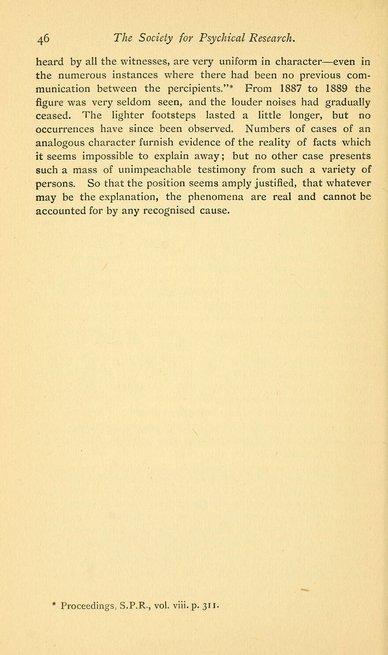 heard by all the witnesses, are very uniform in character—even in the numerous instances where there had been no previous com- munication between the percipients.* From 1887 to 1889 the figure was very seldom seen, and the louder noises had gradually ceased. The lighter footsteps lasted a little longer, but no occurrences have since been observed. Numbers of cases of an analogous character furnish evidence of the reality of facts which it seems impossible to explain away; but no other case presents such a mass of unimpeachable testimony from such a variety of persons. So that the position seems amply justified, that whatever may be the explanation, the phenomena are real and cannot be accounted for by any recognised cause.