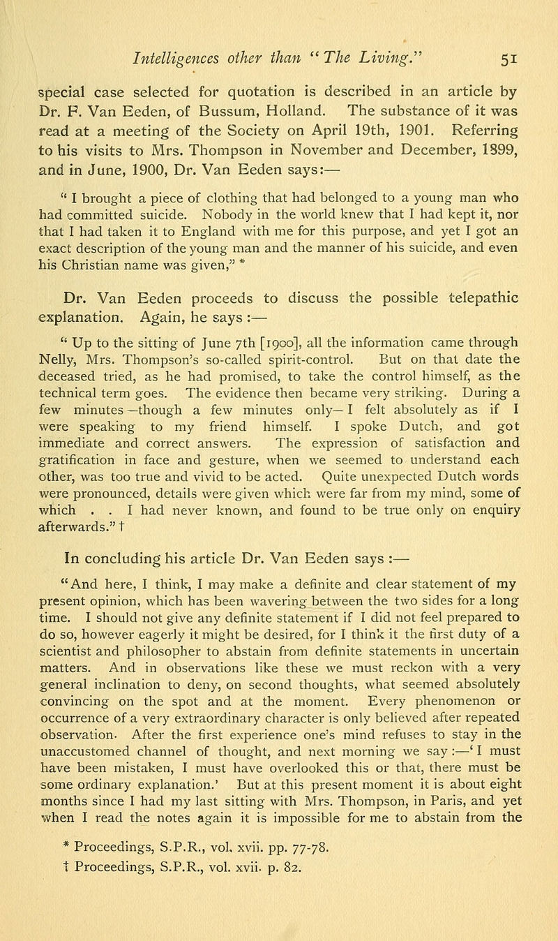 special case selected for quotation is described in an article by Dr. P. Van Eeden, of Bussum, Holland. The substance of it was read at a meeting of the Society on April 19th, 1901. Referring to his visits to Mrs. Thompson in November and December, 1S99, and in June, 1900, Dr. Van Eeden says:—  I brought a piece of clothing that had belonged to a young man who had committed suicide. Nobody in the world knew that I had kept it, nor that I had taken it to England with me for this purpose, and yet I got an exact description of the young man and the manner of his suicide, and even his Christian name was given, * Dr. Van Eeden proceeds to discuss the possible telepathic explanation. Again, he says :—  Up to the sitting of June 7th [1900], all the information came through Nelly, Mrs. Thompson's so-called spirit-control. But on thai date the deceased tried, as he had promised, to take the control himself, as the technical term goes. The evidence then became very striking. During a few minutes —though a few minutes only— I felt absolutely as if I were speaking to my friend himself. I spoke Dutch, and got immediate and correct answers. The expression of satisfaction and gratification in face and gesture, when we seemed to understand each other, was too true and vivid to be acted. Quite unexpected Dutch words were pronounced, details were given which were far from my mind, some of which . . I had never known, and found to be true only on enquiry afterwards. t In concluding his article Dr. Van Eeden says :— And here, I think, I may make a definite and clear statement of my present opinion, which has been wavering between the two sides for a long time. I should not give any definite statement if I did not feel prepared to do so, however eagerly it might be desired, for I think it the first duty of a scientist and philosopher to abstain from definite statements in uncertain matters. And in observations like these we must reckon with a very general inclination to deny, on second thoughts, what seemed absolutely convincing on the spot and at the moment. Every phenomenon or occurrence of a very extraordinary character is only believed after repeated observation. After the first experience one's mind refuses to stay in the unaccustomed channel of thought, and next morning we say :—' I must have been mistaken, I must have overlooked this or that, there must be some ordinary explanation.' But at this present moment it is about eight months since I had my last sitting with Mrs. Thompson, in Paris, and yet when I read the notes again it is impossible for me to abstain from the * Proceedings, S.P.R., vol, xvii. pp. 77-78.