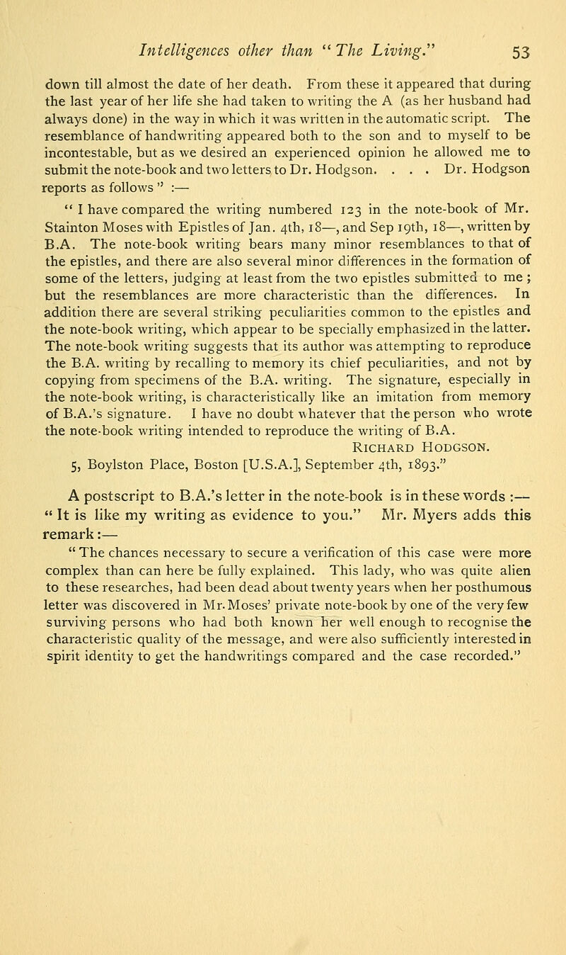 down till almost the date of her death. From these it appeared that during the last year of her life she had taken to writing the A (as her husband had always done) in the way in which it was written in the automatic script. The resemblance of handwriting appeared both to the son and to myself to be incontestable, but as we desired an experienced opinion he allowed me to submit the note-book and two letters to Dr. Hodgson. . . . Dr. Hodgson reports as follows  :—  I have compared the writing numbered 123 in the note-book of Mr. Stainton Moses with Epistles of Jan. 4th, 18—, and Sep 19th, 18—, written by B.A. The note-book writing bears many minor resemblances to that of the epistles, and there are also several minor differences in the formation of some of the letters, judging at least from the two epistles submitted to me ; but the resemblances are more characteristic than the differences. In addition there are several striking peculiarities common to the epistles and the note-book writing, which appear to be specially emphasized in the latter. The note-book writing suggests that its author was attempting to reproduce the B.A. writing by recalling to memory its chief peculiarities, and not by copying from specimens of the B.A. writing. The signature, especially in the note-book writing, is characteristically like an imitation from memory of B.A.'s signature. I have no doubt whatever that the person who wrote the note-book writing intended to reproduce the writing of B.A. Richard Hodgson. 5, Boylston Place, Boston [U.S.A.], September 4th, 1893. A postscript to B.A.'s letter in the note-book is in these words :—  It is like my writing as evidence to you. Mr. Myers adds this remark:—  The chances necessary to secure a verification of this case were more complex than can here be fully explained. This lady, who was quite alien to these researches, had been dead about twenty years when her posthumous letter was discovered in Mr. Moses' private note-book by one of the very few surviving persons who had both known her well enough to recognise the characteristic quality of the message, and were also sufficiently interested in spirit identity to get the handwritings compared and the case recorded.