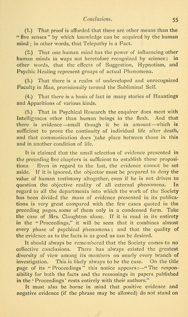 (1.) That proof is afforded that there are other means than the five senses by which knowledge can be acquired by the human mind; in other words, that Telepathy is a Fact. (2.) That one human mind has the power of influencing other human minds in ways not heretofore recognized by science; in other words, that the effects of Suggestion, Hypnotism, and Psychic Healing represent groups of actual Phenomena. (3.) That there is a realm of undeveloped and unrecognized Faculty in Man, provisionally termed the Subliminal Self. (4.) That there is a basis of fact in many stories of Hauntings and Apparitions of various kinds. (5.) That in Psychical Research the enquirer does meet with Intelligences other than human beings in the flesh. And that there is evidence—small though it be in amount—which is sufficient to prove the continuity of individual life after death, and that communication does take place between those in this and in another condition of life. It is claimed that the small selection of evidence presented in the preceding five chapters is sufficient to establish these proposi- tions. Even in regard to the last, the evidence cannot be set aside. If it is ignored, the objector must be prepared to deny the value of human testimony altogether, even if he is not driven to question the objective reality of all external phenomena. In regard to all the departments into which the work of the Society has been divided the mass of evidence presented in its publica- tions is very great compared with the few cases quoted in the preceding pages, some of them only in a condensed form. Take the case of Mrs. Claughton alone. If it is read in its entirety in the Proceedings, it will be seen that it combines almost every phase of psychical phenomena; and that the quality of the evidence as to the facts is as good as can be desired. It should always be remembered that the Society comes to no collective conclusions. There has always existed the greatest diversity of view among its members on nearly every branch of investigation. This is likely always to be the case. On the title page of its Proceedings this notice appears:— The respon- sibility for both the facts and the reasonings in papers published in the ' Proceedings' rests entirely with their authors. It must also be borne in mind that positive evidence and negative evidence (if the phrase may be allowed) do not stand on
