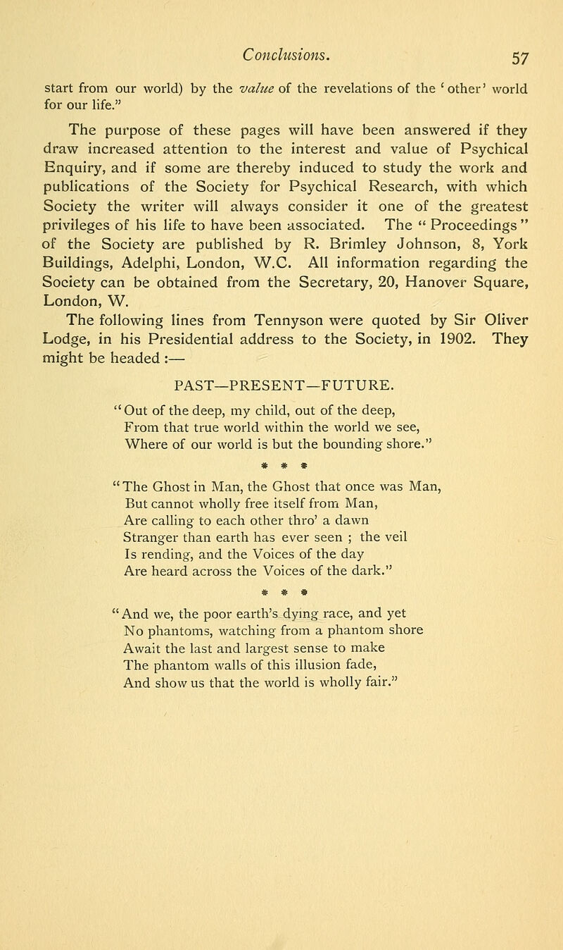 start from our world) by the value of the revelations of the 'other' world for our life. The purpose of these pages will have been answered if they draw increased attention to the interest and value of Psychical Enquiry, and if some are thereby induced to study the work and publications of the Society for Psychical Research, with which Society the writer will always consider it one of the greatest privileges of his life to have been associated. The  Proceedings  of the Society are published by R. Brimley Johnson, 8, York Buildings, Adelphi, London, W.C. All information regarding the Society can be obtained from the Secretary, 20, Hanover Square, London, W. The following lines from Tennyson were quoted by Sir Oliver Lodge, in his Presidential address to the Society, in 1902. They might be headed :— PAST—PRESENT—FUTURE.  Out of the deep, my child, out of the deep, From that true world within the world we see, Where of our world is but the bounding shore. * * *  The Ghost in Man, the Ghost that once was Man, But cannot wholly free itself from Man, Are calling to each other thro' a dawn Stranger than earth has ever seen ; the veil Is rending, and the Voices of the day Are heard across the Voices of the dark.  And we, the poor earth's dying race, and yet No phantoms, watching from a phantom shore Await the last and largest sense to make The phantom walls of this illusion fade, And show us that the world is wholly fair.