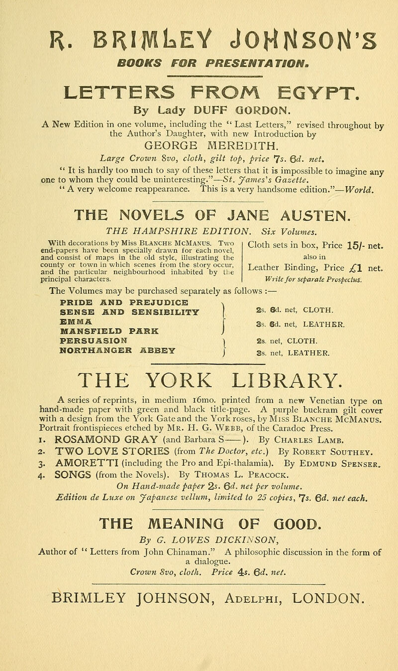 r. brijviLeY JOHNSON'S BOOKS FOR PRESENTATION. LETTERS FROM EGYPT. By Lady DUFF GORDON. A New Edition in one volume, including the  Last Letters, revised throughout by the Author's Daughter, with new Introduction by GEORGE MEREDITH. Large Crown 8vo, cloth, gilt top, price 'Js. Qd. net.  It is hardly too much to say of these letters that it is impossible to imagine any one to whom they could be uninteresting.—St. James's Gazette.  A very welcome reappearance. This is a very handsome edition.—World. THE NOVELS OF JANE AUSTEN. THE HAMPSHIRE EDITION. Six Volumes. Cloth sets in box, Price 15/- net. also in Leather Binding, Price £\ net. Write for separate Prospectus. The Volumes may be purchased separately as follows :— pride: and prejudice % SENSE AND SENSIBILITY 2s- **• net> CLOTH. EMMA f 3s. 8d_ net_ LEATHER. MANSFIELD PARK ) PERSUASION | 2s. net, CLOTH. NORTHANGER ABBEY j Ss. net, LEATHER. With decorations by Miss Blanche McManus. Two end-papers have been specially drawn for each novel, and consist of maps in the old style, illustrating the county or town in which scenes from the story occur, and the particular neighbourhood inhabited by the principal characters. THE YORK LIBRARY. A series of reprints, in medium i6mo. printed from a new Venetian type on hand-made paper with green and black title-page. A purple buckram gilt cover with a design from the York Gate and the York roses, by Miss Blanche McManus. Portrait frontispieces etched by Mr. H. G. Webb, of the Caradoc Press. 1. ROSAMOND GRAY (and Barbara S ). By Charles Lamb. 2. TWO LOVE STORIES (from The Doctor, etc.) By Robert Southey. 3. AMORETTI (including the Pro and Epi-thalamia). By Edmund Spenser. 4. SONGS (from the Novels). By Thomas L. Peacock. On Hand-made paper 2s. 6d. net per volume. Edition de Luxe on Japanese vellum, limited to 25 copies, *Js. Qd. net each. THE MEANING OF GOOD. By G. LOWES DICKINSON, Author of  Letters from John Chinaman. A philosophic discussion in the form of a dialogue. Crown Svo, cloth. Price 4$. Qd. net. BRIMLEY JOHNSON, Adelphi, LONDON.