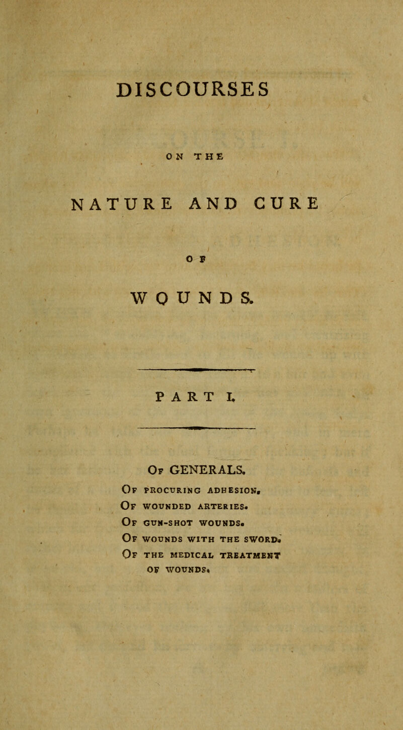 ON THE NATURE AND CURE O F W 0 U N D Sw PART L Of generals. Of procuring adhesion. Of wounded arteries* Of guh-shot wounds* Of wounds with the sword* Of the medical treatment of wounds*