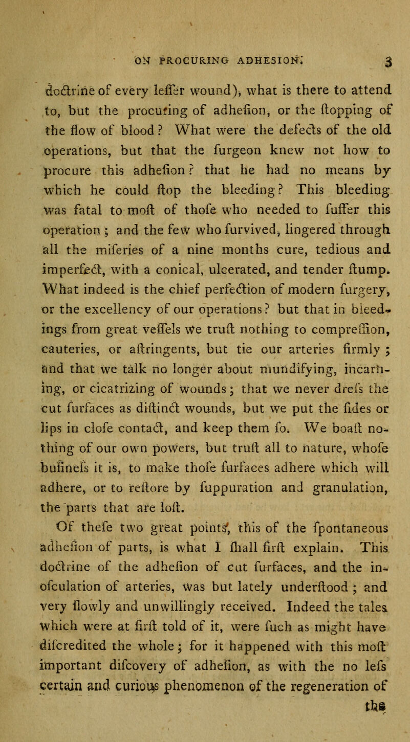 dodlririe of every lefler wound), what is there to attend to, but the procufing of adhefion, or the flopping of the flow of blood ? What were the defects of the old operations, but that the furgeon knew not how to procure this adhelion ? that he had no means by which he could ftop the bleeding? This bleeding was fatal to moil of thofe who needed to fufFer this operation ; and the few who furvived^ lingered through all the miferies of a nine months cure, tedious and imperffid, with a conical, ulcerated, and tender Hump. What indeed is the chief perfection of modern furgery^ or the excellency of our operations? but that in bieed^ ings from great veiTels We truft nothing to compreOion, cauteries, or ailringents, but tie our arteries firmly ; and that we talk no longer about mundifying, incarti- ing, or cicatrizing of wounds; that we never drefs the cut furfaces as diftindt wounds, but we put the fides or lips in clofe contad, and keep them fo. We boail no^ thing of our own powers, but truft all to nature, whofe bufinefs it is, to make thofe furfaces adhere which will iadhere, or to reilore by fuppuration and granulation, the parts that are loil. Of thefe two great points', this of the fpontaneous adhefion of parts, is what I fhall firfl explain. This docliine of the adhefion of cat furfaces, and the in- ofculation of arteries, was but lately underflood ; and very llowly and unwillingly received. Indeed the talea which were at firfl told of it, were fuch as might have difcredited the whole; for it happened with this moft important difcoveiy of adhefion, as with the no lefs cert^n and curiov^ phenomenon of the regeneration of
