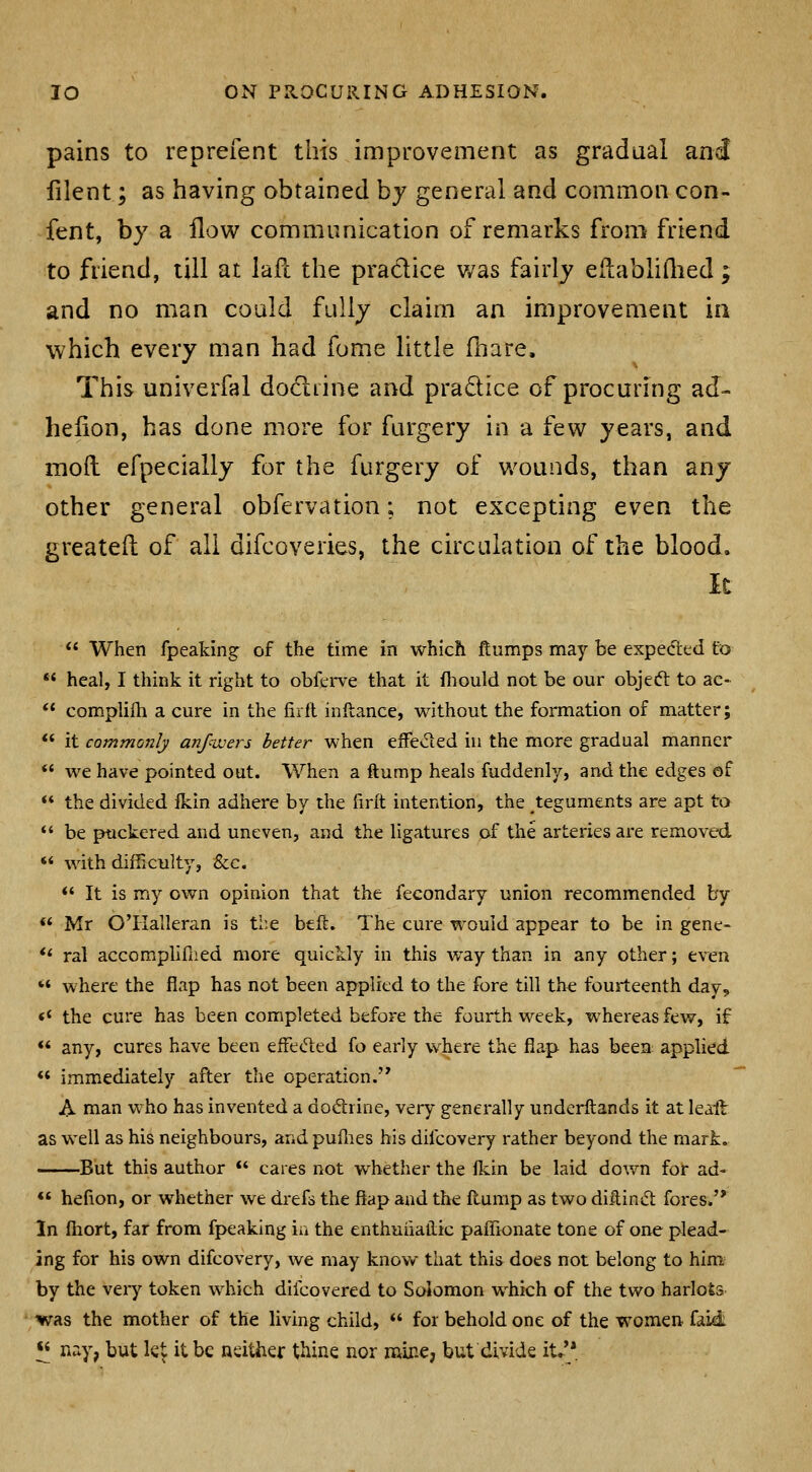 pains to reprefent this improvement as gradual and lilent; as having obtained by general and common con- fent, by a flow communication of remarks from friend to friend, till at lafl the pradice v/as fairly eflablidied; and no man could fully claim an improvement in which every man had fome little fhare. This univerfal do6liine and pradice of procuring ad- helion, has done more for furgery in a few years, and mod efpecially for the furgery of wounds, than any other general obfervation; not excepting even the greateil of all difcoveries, the circulation of the blood. It  When fpeaking of the time in which ftumps may be expected to ** heal, I think it right to obferve that it fliould not be our objeft to ac-  complilh a cure in the firll inllance, without the formation of matter; ** it commonly anfwers better when efFeded in the more gradual manner ** we have pointed out. When a ftump heals fuddenly, and the edges of  the divided Ikin adhere by the firlt intention, the teguments are apt to *' be puckered and uneven, and the ligatures of the arteries are removed  with difficulty, &c.  It is my own opinion that the fecondary union recommended by ** Mr O'llalleran is the btft. The cure would appear to be in gene- ** ral accomphfned more quickly in this way than in any other; even ** where the flap has not been applied to the fore till the fourteenth day, «' the cure has been completed before the fourth week, whereas few, if *' any, cures have been effeded fo early where the flap has been applied *' immediately after the operation. A man who has invented a doftrine, very generally underftands it at leait as well as his neighbours, and puflies his difcovery rather beyond the mart. But this author  cares not whether the llcin be laid down for ad- *' hefion, or whether we drefs the flap and the flump as two dittinift fores. In fliort, far from fpeaking ia the enthuiiatlic paffionate tone of one plead- ing for his own difcovery, we may knov/ that this does not belong to him^ by the veiy token which difcovered to Solomon which of the two harlots was the mother of the living child,  for behold one of the women faid ^ nay, but let it be neither thine nor mine, but divide it.^