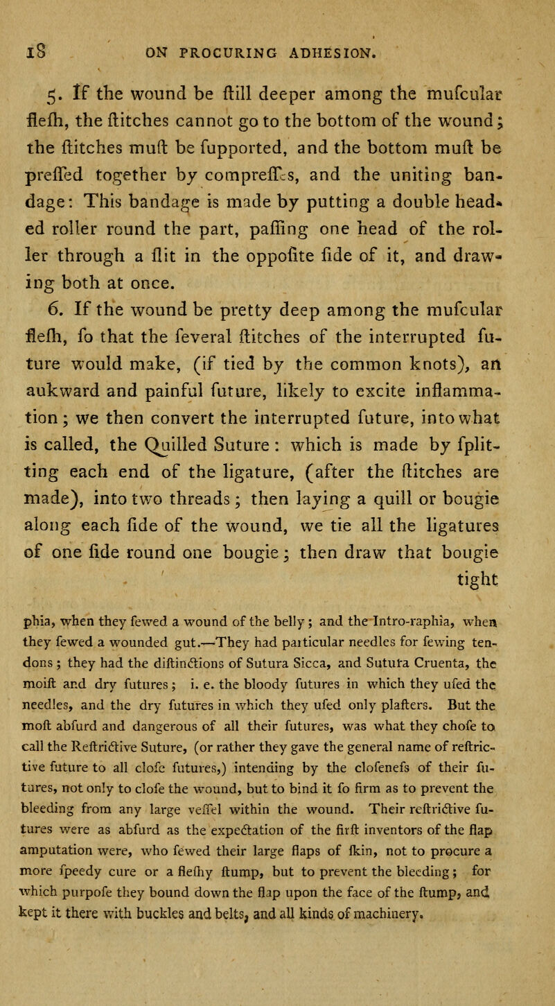 5. If the wound be ftill deeper among the mufcular fiefh, the ditches cannot go to the bottom of the wound; the Hitches mud be fupported, and the bottom muft be preiTed together by comprefTcs, and the uniting ban- dage: This bandage is made by putting a double head* ed roller round the part, palling one head of the rol- ler through a flit in the oppofite lide of it, and draw- ing both at once. 6, If the wound be pretty deep among the mufcular flelh, fo that the feveral flitches of the interrupted fu- ture would make, (if tied by the common knots), an aukward and painful future, likely to excite inflamma- tion; we then convert the interrupted future, into what is called, the Quilled Suture: which is made by fplit- ting each end of the ligature, (after the flitches are made), into two threads; then laying a quill or bougie along each fide of the wound, we tie all the ligatures of one fide round one bougie; then draw that bougie tight phia, when they fewed a wound of the belly; and the Intro-raphia, when they fewed a wounded gut.-—They had particular needles for fewing ten- dons ; they had the diftindtions of Sutura Sicca, and Sututa Cruenta, the moift and dry futures; i. e. the bloody futures in which they ufed the needles, and the dry futures in which they ufed only plafters. But the moll abfurd and dangerous of all their futures, was what they chofe to call the Reftri6live Suture, (or rather they gave the general name of reftric- tive future to all clofc futures,) intending by the clofenefs of their fu- tures, not only to clofe the wound, but to bind it fo firm as to prevent the bleeding from any large vexTel within the wound. Their reftridive fu- tures were as abfurd as the expectation of the firft inventors of the flap amputation were, who fewed their large flaps of Ikin, not to procure a more fpeedy cure or a fleihy ftump, but to prevent the bleeding; for which purpofe they bound down the flap upon the face of the ftump, and, kept it there with buckles and belts, and all kinds of machinery.