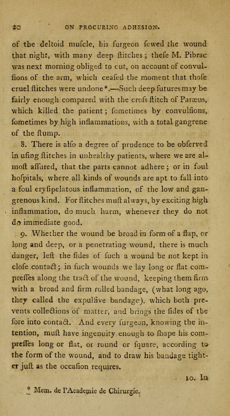 of the deltoid mufcle, his furgecii fewed the wound that night, with many deep flitches ; thefe M. Pibrac was next morning obhged to cut, on account of convul- fions of the arm, which ceafed the moment that thofe cruel flitches were undone *.~Such deep futures may be fairly enough compared with the crofs ilitch of Paraeus, which killed the patient; fcraetiraes by convuliions, fometimes by high inflammations, with a total gangrene of the flump. 8. There is aifo a degree of prudence to be obferved in ufing flitches in unhealthy patients, where v^e are al- mofl aiTared, that the parts cannot adhere; or in foul hofpitals, where all kinds of wounds are apt to fall into a foul eryfipelatous inflammation, of the low and gan- grenous kind. For flitches mufl always, by exciting higli inflammation, do much harm, whenever they do not do immediate good. 9. Whether the wound be broad in form af a flap, or long and deep, or a penetrating v/ound, there is much danger, lefl the fides of fuch a wound be not kept in clofe contadl;. in fuch wounds we lay long or fiat com^ prefTes along the trad: of the wound, keeping them firm- with a broad and firm rolled bandage, (what long ago, they called the expulfive bao'dage), which both pre- vents colledions of matter, and brings the fides of tb« fore into contad. And every furgeon, knowing the in- tention, muft have ingenuity enough to fliape his cora- prefTes long or flat, or round or fquare, according to the form of the wound, and to draw his bandage tight- er juft as the occafion requires. lOr la f Mem. de TAcadeaiie de Chirurgiev