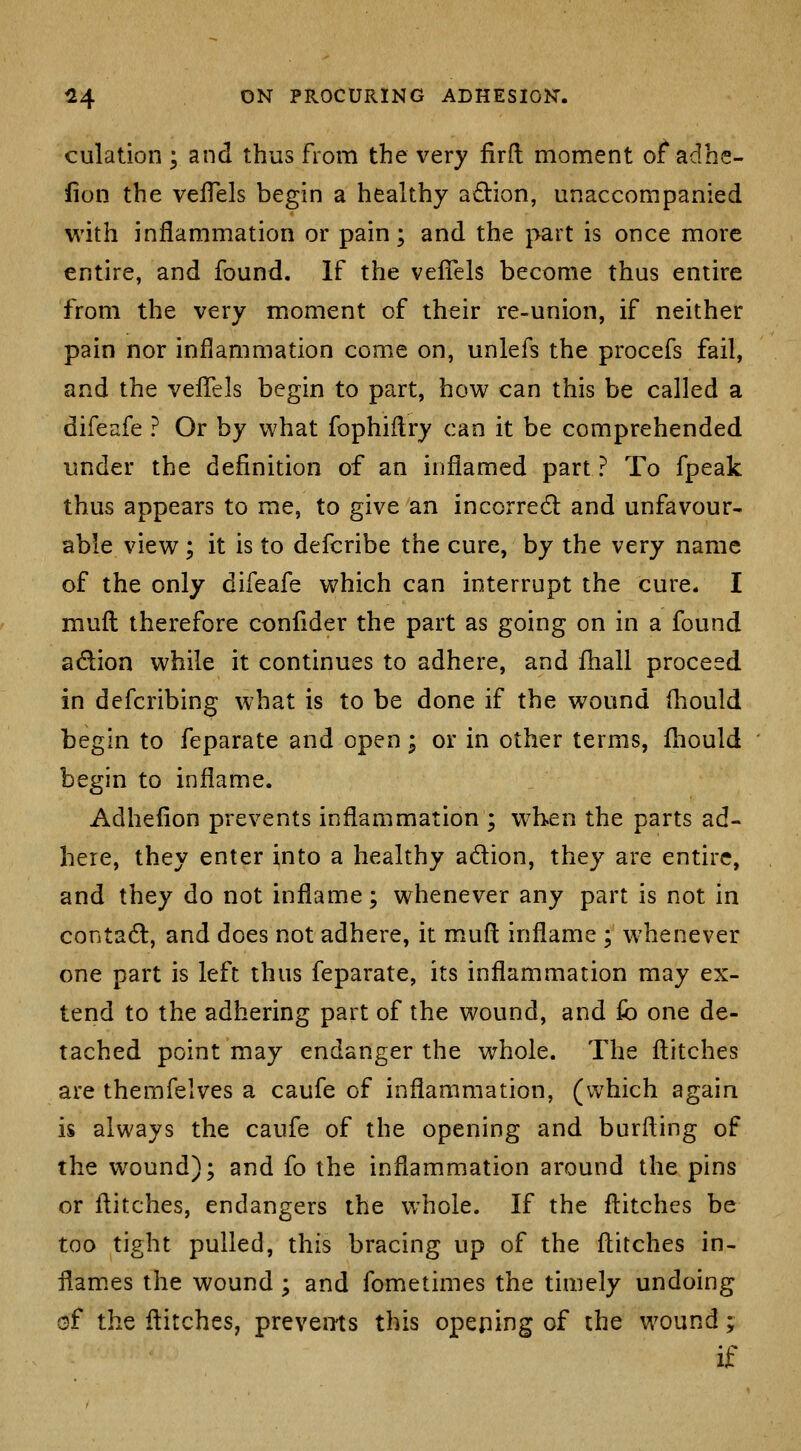 culation ; and thus from the very firft moment of adhe- iion the vefTels begin a healthy adion, unaccompanied with inflammation or pain; and the part is once more entire, and found. If the velTels become thus entire from the very moment of their re-union, if neither pain nor inflammation come on, unlefs the procefs fail, and the velTels begin to part, how can this be called a difeafe ? Or by what fophiilry can it be comprehended under the definition of an inflamed part ? To fpeak thus appears to me, to give an incorredi: and unfavour- able view ; it is to defcribe the cure, by the very name of the only difeafe which can interrupt the cure. I mufl: therefore conllder the part as going on in a found adion while it continues to adhere, and fhall proceed in dcfcribing what is to be done if the wound fliould begin to feparate and open; or in other terms, fhould begin to inflame. Adhefion prevents inflammation ; when the parts ad- here, they enter into a healthy adion, they are entire, and they do not inflame; whenever any part is not in contad, and does not adhere, it mufl: inflame ; whenever one part is left thus feparate, its inflammation may ex- tend to the adhering part of the wound, and ki one de- tached point may endanger the whole. The flitches are themfelves a caufe of inflammation, (which again is always the caufe of the opening and burfting of the wound); and fo the inflammation around the pins or flitches, endangers the whole. If the flitches be too tight pulled, this bracing up of the flitches in- flam.es the wound; and fometimes the tituely undoing of the flitches, prevents this opening of the wound; if